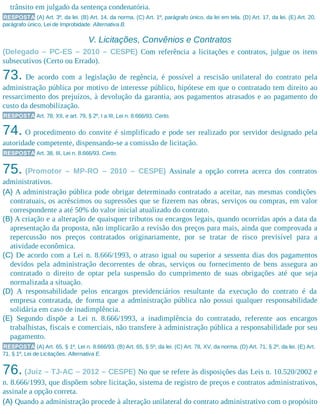 trânsito em julgado da sentença condenatória.
RESPOSTA (A) Art. 3º, da lei. (B) Art. 14, da norma. (C) Art. 1º, parágrafo único, da lei em tela. (D) Art. 17, da lei. (E) Art. 20,
parágrafo único, Lei de Improbidade. Alternativa B.
V. Licitações, Convênios e Contratos
(Delegado – PC-ES – 2010 – CESPE) Com referência a licitações e contratos, julgue os itens
subsecutivos (Certo ou Errado).
73. De acordo com a legislação de regência, é possível a rescisão unilateral do contrato pela
administração pública por motivo de interesse público, hipótese em que o contratado tem direito ao
ressarcimento dos prejuízos, à devolução da garantia, aos pagamentos atrasados e ao pagamento do
custo da desmobilização.
RESPOSTA Art. 78, XII, e art. 79, § 2º, I a III, Lei n. 8.666/93. Certo.
74. O procedimento do convite é simplificado e pode ser realizado por servidor designado pela
autoridade competente, dispensando-se a comissão de licitação.
RESPOSTA Art. 38, III, Lei n. 8.666/93. Certo.
75. (Promotor – MP-RO – 2010 – CESPE) Assinale a opção correta acerca dos contratos
administrativos.
(A) A administração pública pode obrigar determinado contratado a aceitar, nas mesmas condições
contratuais, os acréscimos ou supressões que se fizerem nas obras, serviços ou compras, em valor
correspondente a até 50% do valor inicial atualizado do contrato.
(B) A criação e a alteração de quaisquer tributos ou encargos legais, quando ocorridas após a data da
apresentação da proposta, não implicarão a revisão dos preços para mais, ainda que comprovada a
repercussão nos preços contratados originariamente, por se tratar de risco previsível para a
atividade econômica.
(C) De acordo com a Lei n. 8.666/1993, o atraso igual ou superior a sessenta dias dos pagamentos
devidos pela administração decorrentes de obras, serviços ou fornecimento de bens assegura ao
contratado o direito de optar pela suspensão do cumprimento de suas obrigações até que seja
normalizada a situação.
(D) A responsabilidade pelos encargos previdenciários resultante da execução do contrato é da
empresa contratada, de forma que a administração pública não possui qualquer responsabilidade
solidária em caso de inadimplência.
(E) Segundo dispõe a Lei n. 8.666/1993, a inadimplência do contratado, referente aos encargos
trabalhistas, fiscais e comerciais, não transfere à administração pública a responsabilidade por seu
pagamento.
RESPOSTA (A) Art. 65, § 1º, Lei n. 8.666/93. (B) Art. 65, § 5º, da lei. (C) Art. 78, XV, da norma. (D) Art. 71, § 2º, da lei. (E) Art.
71, § 1º, Lei de Licitações. Alternativa E.
76. (Juiz – TJ-AC – 2012 – CESPE) No que se refere às disposições das Leis n. 10.520/2002 e
n. 8.666/1993, que dispõem sobre licitação, sistema de registro de preços e contratos administrativos,
assinale a opção correta.
(A) Quando a administração procede à alteração unilateral do contrato administrativo com o propósito
 