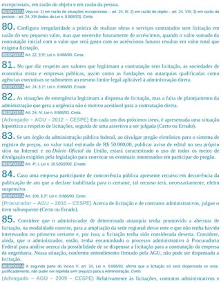 excepcionais, em razão do objeto e em razão da pessoa.
RESPOSTA Veja-se: 1) em razão de situações excepcionais – art. 24, III; 2) em razão do objeto – art. 24, VIII; 3) em razão da
pessoa – art. 24, XIII (todos da Lei n. 8.666/93). Certa.
80. Configura irregularidade a prática de realizar obras e serviços contratados sem licitação em
razão do seu pequeno valor, mas que necessite futuramente de acréscimos, quando o valor somado da
contratação inicial com o valor que será gasto com os acréscimos futuros resultar em valor total que
exigiria licitação.
RESPOSTA Art. 22, § 5º, Lei n. 8.666/93. Certa.
81. No que diz respeito aos valores que legitimam a contratação sem licitação, as sociedades de
economia mista e empresas públicas, assim como as fundações ou autarquias qualificadas como
agências executivas se submetem ao mesmo limite legal aplicável à administração direta.
RESPOSTA Art. 24, § 1º, Lei n. 8.666/93. Errada.
82.As situações de emergência legitimam a dispensa de licitação, mas a falta de planejamento da
administração que gera a urgência não é motivo aceitável para a contratação direta.
RESPOSTA Art. 24, IV, Lei n. 8.666/93. Certa.
(Advogado – AGU – 2012 – CESPE) Em cada um dos próximos itens, é apresentada uma situação
hipotética a respeito de licitações, seguida de uma assertiva a ser julgada (Certo ou Errado).
83.Se um órgão da administração pública federal, ao divulgar pregão eletrônico para o sistema de
registro de preços, no valor total estimado de R$ 50.000,00, publicar aviso de edital no seu próprio
sítio na Internet e no Diário Oficial da União, estará caracterizado o uso de todos os meios de
divulgação exigidos pela legislação para convocar os eventuais interessados em participar do pregão.
RESPOSTA Art. 4º, I, Lei n. 10.520/2002. Errado.
84. Caso uma empresa participante de concorrência pública apresente recurso em decorrência da
publicação de ato que a declare inabilitada para o certame, tal recurso terá, necessariamente, efeito
suspensivo.
RESPOSTA Art. 109, § 2º, Lei n. 8.666/93. Certo.
(Procurador – AGU – 2010 – CESPE) Acerca de licitação e de contratos administrativos, julgue o
item subsequente (Certo ou Errado).
85. Considere que o administrador de determinada autarquia tenha promovido a abertura de
licitação, na modalidade convite, para a ampliação da sede regional desse ente e que não tenha havido
interessados no primeiro certame e, por isso, a licitação tenha sido considerada deserta. Considere,
ainda, que o administrador, então, tenha encaminhado o processo administrativo à Procuradoria
Federal para análise acerca da possibilidade de se dispensar a licitação para a contratação da empresa
de engenharia. Nessa situação, conforme entendimento firmado pela AGU, não pode ser dispensada a
licitação.
RESPOSTA A segunda parte do inciso V, art. 24, Lei n. 8.666/93, afirma que a licitação só será dispensada se esta,
justificadamente, não puder ser repetida sem prejuízo para a Administração. Certo.
(Advogado – AGU – 2009 – CESPE) Relativamente às licitações, contratos administrativos e
 