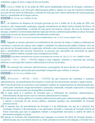 convênios, julgue os itens a seguir (Certo ou Errado).
86.A Lei n. 8.666, de 21 de junho de 1993, prevê modalidades diversas de licitação, conforme o
valor da contratação a ser feita pela administração pública. Apenas no caso de consórcios formados
por mais de três entes da Federação, a referida lei toma por base valores diferentes de contratação para
definir a modalidade de licitação cabível.
RESPOSTA Art. 23, § 8º, Lei n. 8.666/93. Errado.
87. As hipóteses de dispensa de licitação previstas na Lei n. 8.666, de 21 de junho de 1993, são
taxativas, não comportando ampliação, segundo entendimento de Maria Sylvia Zanella Di Pietro. Já
em relação à inexigibilidade, a referida lei não prevê um numerus clausus. No caso de doação com
encargo, estabelece o mencionado diploma legal que deverá a administração pública realizar licitação,
dispensada no caso de interesse público devidamente justificado.
RESPOSTA Art. 24, art. 25, I a III (casos meramente exemplificativos), e art. 17, § 4º, Lei de Licitações. Certo.
88.Segundo as normas aplicáveis às transferências de recursos da União, é vedada a celebração de
convênios e contratos de repasse entre órgãos e entidades da administração pública federal, caso em
que deverá ser firmado termo de cooperação, definido como instrumento administrativo por meio do
qual a transferência dos recursos financeiros se processa por intermédio de instituição ou agente
financeiro público federal, atuando como mandatário da União.
RESPOSTA É permitida a transferência de recursos via assinatura de convênio. Art. 116, § 1º, IV, Lei n. 8.666/93. Errado.
(Analista – STJ – 2012 – CESPE) Julgue o item seguinte, referente à concessão dos serviços
públicos e à execução dos contratos administrativos (Certo ou Errado).
89. Na execução dos contratos administrativos, prorrogações de prazo devem ser justificadas por
escrito e previamente autorizadas pela autoridade competente para celebrar o contrato.
RESPOSTA Art. 57, § 2º, Lei n. 8.666/93. Certa.
90. (Promotor – MP-ES – 2010 – CESPE) No que concerne aos convênios e contratos
administrativos, ao procedimento da licitação e à teoria do fato do príncipe, assinale a opção correta.
(A) O fato do príncipe se caracteriza como qualquer conduta ou comportamento da administração que,
como parte contratual, atinge diretamente o particular contratado, tornando impossível a execução
do contrato ou provocando seu desequilíbrio econômico.
(B) A regra geral é a ausência de licitação para a celebração de convênios administrativos,
diferentemente do que ocorre com os contratos administrativos comuns.
(C) Concessão de serviço público é o contrato administrativo pelo qual a administração pública delega
a outrem a execução de um serviço público, mediante qualquer das modalidades de licitação
previstas em lei.
(D) A segunda fase do procedimento da licitação é a da habilitação, em que há a abertura dos
envelopes relativos à documentação e sua apreciação, devendo a comissão de licitação fazê-lo de
forma reservada, para que os julgadores tenham a tranquilidade necessária à análise de todos os
documentos exigidos no edital.
(E) Apenas os licitantes têm legitimidade para impugnar os termos do edital de licitação perante a
administração, mas esse direito decairá se, tendo aceitado tais termos sem objeção, o licitante vier a
 
