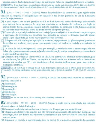 apontar, depois da abertura dos envelopes de habilitação, falhas ou irregularidades que o viciariam.
RESPOSTA (A) O fato do príncipe é provocado pela Administração que não faz parte do contrato. (B) Art. 116, Lei n. 8.666/93.
(C) Concorrência. Art. 2º, II e III, Lei n. 8.987/95. (D) Art. 43, § 1º, Lei n. 8.666/93. (E) Art. 41, § 1º, da lei. Alternativa B.
91.(Juiz – TRF-3 – 2011 – CESPE) Acerca dos princípios e da competência para legislar sobre
licitação, da dispensa e inexigibilidade de licitação e dos crimes previstos na Lei de Licitações,
assinale a opção correta.
(A) A pena imposta aos crimes previstos na Lei de Licitações será acrescida da terça parte quando
seus autores forem ocupantes de cargo em comissão ou de função de confiança em órgão da
administração direta, autarquia, empresa pública, sociedade de economia mista, fundação pública
ou outra entidade controlada direta ou indiretamente pelo poder público.
(B) Em atenção aos princípios do formalismo e do julgamento objetivo, a autoridade competente para
a aprovação do procedimento licitatório está impedida de revogar a licitação, podendo apenas
anulá-la por ilegalidade, de ofício ou por provocação de terceiros.
(C) É dispensável a licitação para aquisição de materiais, equipamentos ou gêneros que só possam ser
fornecidos por produtor, empresa ou representante comercial exclusivo, vedada a preferência de
marca.
(D) Os casos de licitação dispensada, como, por exemplo, a venda de ações a serem negociadas em
bolsa, não operam automaticamente, cabendo à administração avaliar, em cada caso, a conveniência
e oportunidade da dispensa.
(E) Compete à União legislar sobre normas de licitação e contratação, em todas as modalidades, para
as administrações públicas diretas, autárquicas e fundacionais das diversas esferas federativas,
vedado aos estados, ao DF e aos municípios editar normas suplementares para suas próprias
licitações e contratos.
RESPOSTA (A) Art. 84, § 2º, Lei n. 8.666/93. (B) Art. 49, Lei de Licitações. (C) Art. 25, I, da lei referida. (D) É ato vinculado. Art.
17, II, c, da lei. (E) A União legisla sobre normas gerais, observado, para os demais, o específico. Art. 22, XXVII, CF. Alternativa
A.
92.(Promotor – MP-RN – 2009 – CESPE) A fase da licitação na qual se atribui ao vencedor o
objeto da licitação é a
(A) adjudicação.
(B) homologação.
(C) contratação.
(D) habilitação.
(E) classificação.
RESPOSTA Art. 38, VII, e art. 43, VI, Lei n. 8.666/93 (Lei de Licitações). Alternativa A.
93.(Promotor – MP-RN – 2009 – CESPE) Assinale a opção correta com relação aos contratos
administrativos e à Lei de Licitações.
(A) Os contratos administrativos são caracterizados, via de regra, por sua imutabilidade.
(B) Cláusulas exorbitantes são aquelas que não constavam do contrato administrativo quando de sua
elaboração, mas que foram posteriormente acrescentadas por meio de aditivo contratual firmado
entre as partes.
(C) Segundo a lei em tela, a subcontratação total ou parcial do seu objeto, a associação do contratado
 