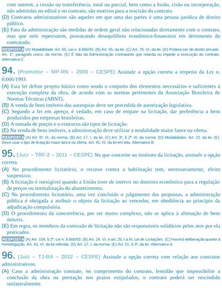 com outrem, a cessão ou transferência, total ou parcial, bem como a fusão, cisão ou incorporação,
não admitidas no edital e no contrato, são motivos para a rescisão do contrato.
(D) Contratos administrativos são aqueles em que uma das partes é uma pessoa jurídica de direito
público.
(E) Fato da administração são medidas de ordem geral não relacionadas diretamente com o contrato,
mas que nele repercutem, provocando desequilíbrio econômico-financeiro em detrimento do
contratado.
RESPOSTA (A) Mutabilidade. Art. 65, Lei n. 8.666/93. (B) Art. 55, da lei. (C) Art. 78, VI, da lei. (D) Poderá ser de direito privado.
Art. 1º, parágrafo único, da norma. (E) É fato da Administração contratante que retarda ou impede a execução do contrato.
Alternativa C.
94. (Promotor – MP-RN – 2009 – CESPE) Assinale a opção correta a respeito da Lei n.
8.666/1993.
(A) Esta lei define projeto básico como sendo o conjunto dos elementos necessários e suficientes à
execução completa da obra, de acordo com as normas pertinentes da Associação Brasileira de
Normas Técnicas (ABNT).
(B) A venda de bens imóveis das autarquias deve ser precedida de autorização legislativa.
(C) Segundo a lei em apreço, é vedado, em caso de empate na licitação, dar preferência a bens
produzidos por empresas brasileiras.
(D) A tomada de preços e o concurso são tipos de licitação.
(E) Na venda de bens imóveis, a administração deve utilizar a modalidade maior lance ou oferta.
RESPOSTA (A) Art. 6º, IX, da norma. (B) Art. 17, I, da lei. (C) Art. 3º, § 2º, III, da norma. (D) Modalidades. Art. 22, da lei. (E)
Deve usar o tipo de licitação maior lance ou oferta. Art. 45, IV, da lei em tela. Alternativa B.
95.(Juiz – TRF-2 – 2011 – CESPE) No que concerne ao instituto da licitação, assinale a opção
correta.
(A) No procedimento licitatório, o recurso contra a habilitação tem, necessariamente, efeito
suspensivo.
(B) A licitação é inexigível quando a União tiver de intervir no domínio econômico para a regulação
de preços ou normalização do abastecimento.
(C) No procedimento licitatório, uma vez concluído o julgamento das propostas, a administração
pública é obrigada a atribuir o objeto da licitação ao vencedor, em obediência ao princípio da
adjudicação compulsória.
(D) O procedimento da concorrência, por ser muito complexo, não se aplica à alienação de bens
móveis.
(E) Em regra, os membros da comissão de licitação não são responsáveis solidários pelos atos por ela
praticados.
RESPOSTA (A) Art. 109, § 2º, Lei n. 8.666/93. (B) Art. 24, VI, e art. 25, I a III, Lei de Licitações. (C) Haverá deliberação quanto à
homologação. Art. 43, VI, da lei referida. (D) Art. 17, I, da norma. (E) Art. 51, § 3º, da lei. Alternativa A.
96. (Juiz – TJ-BA – 2012 – CESPE) Assinale a opção correta com relação aos contratos
administrativos.​
(A) Caso a administração constate, no cumprimento do contrato, lentidão que impossibilite a
conclusão da obra ou prestação nos prazos estipulados, o contrato poderá ser rescindido
unilateralmente.
 