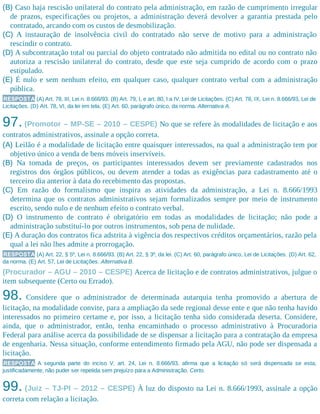 (B) Caso haja rescisão unilateral do contrato pela administração, em razão de cumprimento irregular
de prazos, especificações ou projetos, a administração deverá devolver a garantia prestada pelo
contratado, arcando com os custos de desmobilização.
(C) A instauração de insolvência civil do contratado não serve de motivo para a administração
rescindir o contrato.
(D) A subcontratação total ou parcial do objeto contratado não admitida no edital ou no contrato não
autoriza a rescisão unilateral do contrato, desde que este seja cumprido de acordo com o prazo
estipulado.
(E) É nulo e sem nenhum efeito, em qualquer caso, qualquer contrato verbal com a administração
pública.
RESPOSTA (A) Art. 78, III, Lei n. 8.666/93. (B) Art. 79, I, e art. 80, I a IV, Lei de Licitações. (C) Art. 78, IX, Lei n. 8.666/93, Lei de
Licitações. (D) Art. 78, VI, da lei em tela. (E) Art. 60, parágrafo único, da norma. Alternativa A.
97. (Promotor – MP-SE – 2010 – CESPE) No que se refere às modalidades de licitação e aos
contratos administrativos, assinale a opção correta.
(A) Leilão é a modalidade de licitação entre quaisquer interessados, na qual a administração tem por
objetivo único a venda de bens móveis inservíveis.
(B) Na tomada de preços, os participantes interessados devem ser previamente cadastrados nos
registros dos órgãos públicos, ou devem atender a todas as exigências para cadastramento até o
terceiro dia anterior à data do recebimento das propostas.
(C) Em razão do formalismo que inspira as atividades da administração, a Lei n. 8.666/1993
determina que os contratos administrativos sejam formalizados sempre por meio de instrumento
escrito, sendo nulo e de nenhum efeito o contrato verbal.
(D) O instrumento de contrato é obrigatório em todas as modalidades de licitação; não pode a
administração substituí-lo por outros instrumentos, sob pena de nulidade.
(E) A duração dos contratos fica adstrita à vigência dos respectivos créditos orçamentários, razão pela
qual a lei não lhes admite a prorrogação.
RESPOSTA (A) Art. 22, § 5º, Lei n. 8.666/93. (B) Art. 22, § 3º, da lei. (C) Art. 60, parágrafo único, Lei de Licitações. (D) Art. 62,
da norma. (E) Art. 57, Lei de Licitações. Alternativa B.
(Procurador – AGU – 2010 – CESPE) Acerca de licitação e de contratos administrativos, julgue o
item subsequente (Certo ou Errado).
98. Considere que o administrador de determinada autarquia tenha promovido a abertura de
licitação, na modalidade convite, para a ampliação da sede regional desse ente e que não tenha havido
interessados no primeiro certame e, por isso, a licitação tenha sido considerada deserta. Considere,
ainda, que o administrador, então, tenha encaminhado o processo administrativo à Procuradoria
Federal para análise acerca da possibilidade de se dispensar a licitação para a contratação da empresa
de engenharia. Nessa situação, conforme entendimento firmado pela AGU, não pode ser dispensada a
licitação.
RESPOSTA A segunda parte do inciso V, art. 24, Lei n. 8.666/93, afirma que a licitação só será dispensada se esta,
justificadamente, não puder ser repetida sem prejuízo para a Administração. Certo.
99. (Juiz – TJ-PI – 2012 – CESPE) À luz do disposto na Lei n. 8.666/1993, assinale a opção
correta com relação a licitação.
 