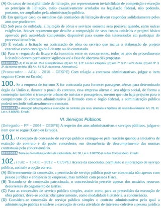 (A) Os casos de inexigibilidade de licitação, por representarem inviabilidade de competição e exceção
ao princípio da licitação, estão exaustivamente arrolados na legislação federal, não podendo,
portanto, ser ampliados pela administração pública.
(B) Em qualquer caso, os membros das comissões de licitação devem responder solidariamente pelos
atos que praticarem.
(C) Sob pena de nulidade, a licitação de obras e serviços somente será possível quando, entre outras
exigências, houver orçamento que detalhe a composição de seus custos unitários e projeto básico
aprovado pela autoridade competente, disponível para exame dos interessados em participar do
processo licitatório.
(D) É vedada a licitação ou contratação de obra ou serviço que inclua a elaboração de projeto
executivo como encargo do licitante ou do contratado.
(E) Para o resguardo da lisura e da isonomia entre os concorrentes, todos os atos do procedimento
licitatório devem permanecer sigilosos até a fase de abertura das propostas.
RESPOSTA (A) O rol do art. 25 é exemplificativo. (B) Art. 51, § 3º, Lei de Licitações. (C) Art. 7º, § 2º, I a IV, da lei. (D) Art. 9º, §
2º, da norma em tela. (E) Art. 44, § 1º, da norma. Alternativa C.
(Procurador – AGU – 2010 – CESPE) Com relação a contratos administrativos, julgue o item
seguinte (Certo ou Errado).
100. Se a empresa de turismo X for contratada para fornecer passagens aéreas para determinado
órgão da União e, durante o prazo do contrato, essa empresa alterar o seu objeto social, de forma a
contemplar também o transporte urbano de turistas e passageiros, mesmo que não haja prejuízo para o
cumprimento do contrato administrativo já firmado com o órgão federal, a administração pública
poderá rescindir unilateralmente o contrato.
RESPOSTA A alteração não prejudica a execução do contrato, por isso, afastada a hipótese de rescisão unilateral. Art. 78, XI,
Lei n. 8.666/93. Errado.
VI. Serviços Públicos
(Delegado – PF – 2004 – CESPE) A respeito dos atos administrativos e serviços públicos, julgue o
item que se segue (Certo ou Errado).
101. O contrato de concessão de serviço público extingue-se pela rescisão quando a iniciativa de
extinção do contrato é do poder concedente, em decorrência de descumprimento das normas
contratuais pelo concessionário.
RESPOSTA Trata-se do instituto jurídico da caducidade. Art. 38, Lei n. 8.987/95 (Lei das Concessões). Errado.
102.(Juiz – TJ-CE – 2012 – CESPE) Acerca da concessão, permissão e autorização de serviço
público, assinale a opção correta.
(A) Diferentemente da concessão, a permissão de serviço público pode ser contratada não apenas com
pessoa jurídica e consórcio de empresas, mas também com pessoa física.
(B) Tratando-se de concessão patrocinada, o concessionário percebe apenas dos usuários recursos
decorrentes do pagamento de tarifas.
(C) Para as concessões de serviço público simples, assim como para as precedidas da execução de
obra pública, deve-se adotar, obrigatoriamente, como modalidade licitatória, a concorrência.
(D) Considera-se concessão de serviço público simples o contrato administrativo pelo qual a
administração pública transfere a execução de certa atividade de interesse coletivo a pessoa jurídica
 