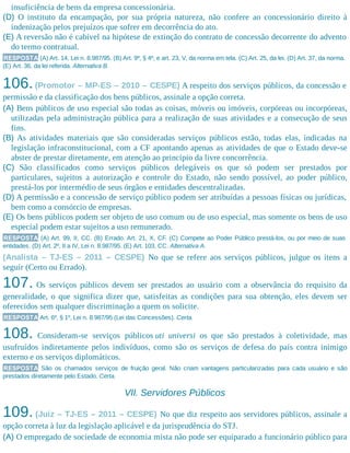 insuficiência de bens da empresa concessionária.​
(D) O instituto da encampação, por sua própria natureza, não confere ao concessionário direito à
indenização pelos prejuízos que sofrer em decorrência do ato.
(E) A reversão não é cabível na hipótese de extinção do contrato de concessão decorrente do advento
do termo contratual.
RESPOSTA (A) Art. 14, Lei n. 8.987/95. (B) Art. 9º, § 4º, e art. 23, V, da norma em tela. (C) Art. 25, da lei. (D) Art. 37, da norma.
(E) Art. 36, da lei referida. Alternativa B.
106.(Promotor – MP-ES – 2010 – CESPE) A respeito dos serviços públicos, da concessão e
permissão e da classificação dos bens públicos, assinale a opção correta.
(A) Bens públicos de uso especial são todas as coisas, móveis ou imóveis, corpóreas ou incorpóreas,
utilizadas pela administração pública para a realização de suas atividades e a consecução de seus
fins.
(B) As atividades materiais que são consideradas serviços públicos estão, todas elas, indicadas na
legislação infraconstitucional, com a CF apontando apenas as atividades de que o Estado deve-se
abster de prestar diretamente, em atenção ao princípio da livre concorrência.​
(C) São classificados como serviços públicos delegáveis os que só podem ser prestados por
particulares, sujeitos a autorização e controle do Estado, não sendo possível, ao poder público,
prestá-los por intermédio de seus órgãos e entidades descentralizadas.
(D) A permissão e a concessão de serviço público podem ser atribuídas a pessoas físicas ou jurídicas,
bem como a consórcio de empresas.
(E) Os bens públicos podem ser objeto de uso comum ou de uso especial, mas somente os bens de uso
especial podem estar sujeitos a uso remunerado.
RESPOSTA (A) Art. 99, II, CC. (B) Errado. Art. 21, X, CF. (C) Compete ao Poder Público prestá-los, ou por meio de suas
entidades. (D) Art. 2º, II a IV, Lei n. 8.987/95. (E) Art. 103, CC. Alternativa A.
(Analista – TJ-ES – 2011 – CESPE) No que se refere aos serviços públicos, julgue os itens a
seguir (Certo ou Errado).
107. Os serviços públicos devem ser prestados ao usuário com a observância do requisito da
generalidade, o que significa dizer que, satisfeitas as condições para sua obtenção, eles devem ser
oferecidos sem qualquer discriminação a quem os solicite.
RESPOSTA Art. 6º, § 1º, Lei n. 8.987/95 (Lei das Concessões). Certa.
108. Consideram-se serviços públicos uti universi os que são prestados à coletividade, mas
usufruídos indiretamente pelos indivíduos, como são os serviços de defesa do país contra inimigo
externo e os serviços diplomáticos.
RESPOSTA São os chamados serviços de fruição geral. Não criam vantagens particularizadas para cada usuário e são
prestados diretamente pelo Estado. Certa.
VII. Servidores Públicos
109. (Juiz – TJ-ES – 2011 – CESPE) No que diz respeito aos servidores públicos, assinale a
opção correta à luz da legislação aplicável e da jurisprudência do STJ.
(A) O empregado de sociedade de economia mista não pode ser equiparado a funcionário público para
 