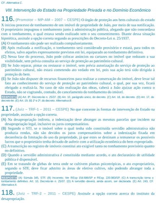 CF. Alternativa C.
VIII. Intervenção do Estado na Propriedade Privada e no Domínio Econômico
116.(Promotor – MP-AM – 2007 – CESPE) O órgão de proteção aos bens culturais do estado
X iniciou processo de tombamento de um imóvel de propriedade de João, por meio de sua notificação.
O proprietário impugnou o tombamento junto à administração pública, alegando que não concordava
com o tombamento, o qual estava sendo realizado sem o seu consentimento. Diante dessa situação
hipotética, assinale a opção correta segundo as prescrições do Decreto-Lei n. 25/1937.
(A) O tombamento não pode ser realizado compulsoriamente.
(B) Após realizada a notificação, o tombamento será considerado provisório e estará, para todos os
efeitos, salvo aqueles expressamente previstos em lei, equiparado ao tombamento definitivo.
(C) Nessa fase do processo, João pode colocar anúncios ou cartazes no imóvel que reduzam a sua
visibilidade, sem prévia consulta ao serviço de proteção ao patrimônio cultural.
(D) Se João reparar, pintar ou restaurar o imóvel, sem prévia autorização do serviço de proteção ao
patrimônio cultural, não estará cometendo ato vedado em lei, pois sua ação terá sido dirigida à
proteção do bem.
(E) Se João não dispuser de recursos financeiros para realizar a conservação do imóvel, deve levar tal
fato ao conhecimento do serviço de proteção ao patrimônio cultural, o qual, por sua vez, ficará
obrigado a realizá-la. No caso de não realização das obras, caberá a João ajuizar ação contra o
Estado, não se cogitando, contudo, do cancelamento do tombamento do imóvel.
RESPOSTA (A) Art. 8º, Decreto-lei n. 25/37. (B) Art. 10, parágrafo único, do decreto. (C) Art. 18, do decreto. (D) Art. 17, do
decreto-lei. (E) Art. 19, §§ 1º e 2º, do decreto. Alternativa B.
117.(Juiz – TRF-1 – 2011 – CESPE) No que concerne às formas de intervenção do Estado na
propriedade, assinale a opção correta.
(A) Na desapropriação indireta, a indenização deve abranger as mesmas parcelas que incidem na
desapropriação legal, inclusive os juros compensatórios.
(B) Segundo o STJ, se o imóvel sobre o qual tenha sido constituída servidão administrativa não
produzia rendas, não são devidos os juros compensatórios sobre a indenização fixada em
decorrência da limitação do uso da propriedade, já que estes se destinam a remunerar os possíveis
lucros que o proprietário tenha deixado de auferir com a utilização econômica do bem expropriado.
(C) A transcrição no registro de imóveis constitui ato exigível tanto no tombamento provisório quanto
no definitivo.
(D) Quando a servidão administrativa é constituída mediante acordo, o ato declaratório de utilidade
pública é dispensável.
(E) Em se tratando de glebas de terra onde se cultivem plantas psicotrópicas, o ato expropriatório,
segundo o STF, deve ficar adstrito às áreas de efetivo cultivo, não podendo abranger toda a
propriedade.
RESPOSTA (A) Súmula 345, STF. (B) Incorreto. Ver REsp 154.686/SP e REsp. 220.983/SP. (C) A transcrição torna o
tombamento definitivo. Art. 10, Decreto-lei n. 25/37. (D) A servidão deverá, ainda assim, ser declarada. (E) Art. 243, CF.
Alternativa A.
118. (Juiz – TRF-2 – 2011 – CESPE) Assinale a opção correta acerca do instituto da
desapropriação.
 