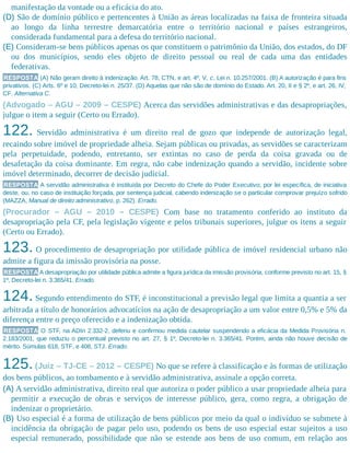 manifestação da vontade ou a eficácia do ato.
(D) São de domínio público e pertencentes à União as áreas localizadas na faixa de fronteira situada
ao longo da linha terrestre demarcatória entre o território nacional e países estrangeiros,
considerada fundamental para a defesa do território nacional.
(E) Consideram-se bens públicos apenas os que constituem o patrimônio da União, dos estados, do DF
ou dos municípios, sendo eles objeto de direito pessoal ou real de cada uma das entidades
federativas.
RESPOSTA (A) Não geram direito à indenização. Art. 78, CTN, e art. 4º, V, c, Lei n. 10.257/2001. (B) A autorização é para fins
privativos. (C) Arts. 6º e 10, Decreto-lei n. 25/37. (D) Aquelas que não são de domínio do Estado. Art. 20, II e § 2º, e art. 26, IV,
CF. Alternativa C.
(Advogado – AGU – 2009 – CESPE) Acerca das servidões administrativas e das desapropriações,
julgue o item a seguir (Certo ou Errado).
122. Servidão administrativa é um direito real de gozo que independe de autorização legal,
recaindo sobre imóvel de propriedade alheia. Sejam públicas ou privadas, as servidões se caracterizam
pela perpetuidade, podendo, entretanto, ser extintas no caso de perda da coisa gravada ou de
desafetação da coisa dominante. Em regra, não cabe indenização quando a servidão, incidente sobre
imóvel determinado, decorrer de decisão judicial.
RESPOSTA A servidão administrativa é instituída por Decreto do Chefe do Poder Executivo; por lei específica, de iniciativa
deste, ou, no caso de instituição forçada, por sentença judicial, cabendo indenização se o particular comprovar prejuízo sofrido
(MAZZA, Manual de direito administrativo, p. 262). Errado.
(Procurador – AGU – 2010 – CESPE) Com base no tratamento conferido ao instituto da
desapropriação pela CF, pela legislação vigente e pelos tribunais superiores, julgue os itens a seguir
(Certo ou Errado).
123. O procedimento de desapropriação por utilidade pública de imóvel residencial urbano não
admite a figura da imissão provisória na posse.
RESPOSTA A desapropriação por utilidade pública admite a figura jurídica da imissão provisória, conforme previsto no art. 15, §
1º, Decreto-lei n. 3.365/41. Errado.
124.Segundo entendimento do STF, é inconstitucional a previsão legal que limita a quantia a ser
arbitrada a título de honorários advocatícios na ação de desapropriação a um valor entre 0,5% e 5% da
diferença entre o preço oferecido e a indenização obtida.
RESPOSTA O STF, na ADIn 2.332-2, deferiu e confirmou medida cautelar suspendendo a eficácia da Medida Provisória n.
2.183/2001, que reduziu o percentual previsto no art. 27, § 1º, Decreto-lei n. 3.365/41. Porém, ainda não houve decisão de
mérito. Súmulas 618, STF, e 408, STJ. Errado.
125.(Juiz – TJ-CE – 2012 – CESPE) No que se refere à classificação e às formas de utilização
dos bens públicos, ao tombamento e à servidão administrativa, assinale a opção correta.
(A) A servidão administrativa, direito real que autoriza o poder público a usar propriedade alheia para
permitir a execução de obras e serviços de interesse público, gera, como regra, a obrigação de
indenizar o proprietário.
(B) Uso especial é a forma de utilização de bens públicos por meio da qual o indivíduo se submete à
incidência da obrigação de pagar pelo uso, podendo os bens de uso especial estar sujeitos a uso
especial remunerado, possibilidade que não se estende aos bens de uso comum, em relação aos
 