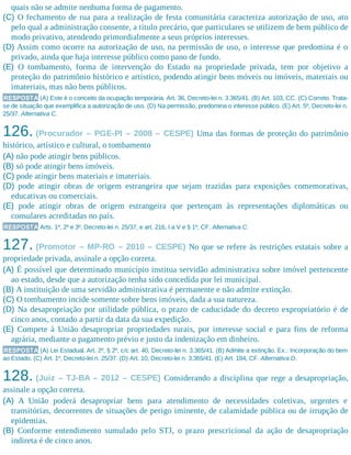 quais não se admite nenhuma forma de pagamento.
(C) O fechamento de rua para a realização de festa comunitária caracteriza autorização de uso, ato
pelo qual a administração consente, a título precário, que particulares se utilizem de bem público de
modo privativo, atendendo primordialmente a seus próprios interesses.
(D) Assim como ocorre na autorização de uso, na permissão de uso, o interesse que predomina é o
privado, ainda que haja interesse público como pano de fundo.
(E) O tombamento, forma de intervenção do Estado na propriedade privada, tem por objetivo a
proteção do patrimônio histórico e artístico, podendo atingir bens móveis ou imóveis, materiais ou
imateriais, mas não bens públicos.
RESPOSTA (A) Este é o conceito da ocupação temporária. Art. 36, Decreto-lei n. 3.365/41. (B) Art. 103, CC. (C) Correto. Trata-
se de situação que exemplifica a autorização de uso. (D) Na permissão, predomina o interesse público. (E) Art. 5º, Decreto-lei n.
25/37. Alternativa C.
126. (Procurador – PGE-PI – 2008 – CESPE) Uma das formas de proteção do patrimônio
histórico, artístico e cultural, o tombamento
(A) não pode atingir bens públicos.
(B) só pode atingir bens imóveis.
(C) pode atingir bens materiais e imateriais.
(D) pode atingir obras de origem estrangeira que sejam trazidas para exposições comemorativas,
educativas ou comerciais.
(E) pode atingir obras de origem estrangeira que pertençam às representações diplomáticas ou
consulares acreditadas no país.
RESPOSTA Arts. 1º, 2º e 3º, Decreto-lei n. 25/37, e art. 216, I a V e § 1º, CF. Alternativa C.
127. (Promotor – MP-RO – 2010 – CESPE) No que se refere às restrições estatais sobre a
propriedade privada, assinale a opção correta.
(A) É possível que determinado município institua servidão administrativa sobre imóvel pertencente
ao estado, desde que a autorização tenha sido concedida por lei municipal.
(B) A instituição de uma servidão administrativa é permanente e não admite extinção.
(C) O tombamento incide somente sobre bens imóveis, dada a sua natureza.
(D) Na desapropriação por utilidade pública, o prazo de caducidade do decreto expropriatório é de
cinco anos, contado a partir da data da sua expedição.
(E) Compete à União desapropriar propriedades rurais, por interesse social e para fins de reforma
agrária, mediante o pagamento prévio e justo da indenização em dinheiro.
RESPOSTA (A) Lei Estadual. Art. 2º, § 2º, c/c art. 40, Decreto-lei n. 3.365/41. (B) Admite a extinção. Ex.: Incorporação do bem
ao Estado. (C) Art. 1º, Decreto-lei n. 25/37. (D) Art. 10, Decreto-lei n. 3.365/41. (E) Art. 184, CF. Alternativa D.
128. (Juiz – TJ-BA – 2012 – CESPE) Considerando a disciplina que rege a desapropriação,
assinale a opção correta.
(A) A União poderá desapropriar bens para atendimento de necessidades coletivas, urgentes e
transitórias, decorrentes de situações de perigo iminente, de calamidade pública ou de irrupção de
epidemias.
(B) Conforme entendimento sumulado pelo STJ, o prazo prescricional da ação de desapropriação
indireta é de cinco anos.
 
