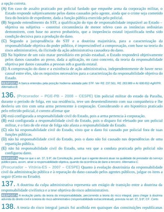 a opção correta.
(A) Em caso de assalto praticado por policial fardado que empunhe arma da corporação militar, o
Estado responde subjetivamente pelos danos causados pelo agente, ainda que o crime seja cometido
fora do horário de expediente, dada a função pública exercida pelo policial.
(B) Segundo entendimento do STF, a qualificação do tipo de responsabilidade imputável ao Estado –
objetiva ou subjetiva – constitui circunstância de menor relevo caso as instâncias ordinárias
demonstrem, com base no acervo probatório, que a inoperância estatal injustificada tenha sido
condição decisiva para a produção do dano.
(C) Segundo a jurisprudência do STF e a doutrina majoritária, para a caracterização da
responsabilidade objetiva do poder público, é imprescindível a comprovação, com base na teoria do
risco administrativo, da ilicitude da ação administrativa causadora do dano.
(D) Na hipótese de um raio matar presidiário em prisão estadual, o Estado responderá objetivamente
pelos danos causados ao preso, dada a aplicação, no caso concreto, da teoria da responsabilidade
objetiva por danos causados a pessoas sob a guarda estatal.
(E) A comprovação do dano e a existência de ação administrativa, independentemente de haver nexo
causal entre eles, são os requisitos necessários para a caracterização da responsabilidade objetiva do
Estado.
RESPOSTA A banca entendeu pela posição hodierna adotada pelo STF. Ver RE 237.561, RE 283.989 e AI 600.652-AgR/PR.
Alternativa B.
136. (Procurador – PGE-PB – 2008 – CESPE) Um policial militar do estado da Paraíba,
durante o período de folga, em sua residência, teve um desentendimento com sua companheira e lhe
desferiu um tiro com uma arma pertencente à corporação. Considerando o ato hipotético praticado
pelo referido policial, é correto afirmar que
(A) está configurada a responsabilidade civil do Estado, pois a arma pertencia à corporação.
(B) está configurada a responsabilidade civil do Estado, pois o disparo foi efetuado por um policial
militar, e o fato de ele estar de folga não afasta a responsabilidade do Estado.
(C) não há responsabilidade civil do Estado, visto que o dano foi causado por policial fora de suas
funções públicas.
(D) não há responsabilidade civil do Estado, pois o dano não foi causado nas dependências de uma
repartição pública.
(E) não há responsabilidade civil do Estado, uma vez que a conduta praticada pelo policial não
configurou dano.
RESPOSTA Veja-se que o art. 37, § 6º, da Constituição, prevê que o agente deverá atuar na qualidade de prestador do serviço
público para, assim, atrair a responsabilidade objetiva, quando da ocorrência de dano a terceiro. Alternativa C.
(Procurador – Vitória-ES – 2007 – CESPE) Quanto à evolução doutrinária da responsabilidade
civil da administração pública e à reparação do dano causado pelos agentes públicos, julgue os itens a
seguir (Certo ou Errado).
137. A doutrina da culpa administrativa representa um estágio de transição entre a doutrina da
responsabilidade civilística e a tese objetiva do risco administrativo.
RESPOSTA A evolução partiu da teoria da irresponsabilidade, percorrendo a teoria do risco integral, para chegar à doutrina
advinda do direito civil e à teoria do risco administrativo (responsabilidade extracontratual), prevista no art. 37, § 6º, CF. Certo.
138. A teoria do risco integral jamais foi acolhida em quaisquer das constituições republicanas
 