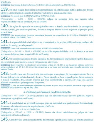 brasileiras.
RESPOSTA É concepção da doutrina francesa. Ver Di Pietro (Direito administrativo, p. 645-648). Certo.
139.No atual estágio da doutrina da responsabilidade da administração pública pelos atos de seus
agentes, a indenização decorrente de atos lesivos limita-se aos danos materiais.
RESPOSTA Ver posição atual do STJ (AgReg AResp 92.726/RJ). Errado.
(Procurador – AGU – 2010 – CESPE) Julgue os seguintes itens, que versam sobre
responsabilidade civil do Estado (Certo ou Errado).
140. As ações de reparação de dano ajuizadas contra o Estado em decorrência de perseguição,
tortura e prisão, por motivos políticos, durante o Regime Militar não se sujeitam a qualquer prazo
prescricional.
RESPOSTA São imprescritíveis, conforme interpretação lastreada na jurisprudência do STJ (REsp 379.414/PR, REsp
529.804/PR e REsp 1.002.009/PE). Certo.
141.A responsabilidade civil objetiva da concessionária de serviço público alcança também não
usuários do serviço por ela prestado.
RESPOSTA Este é, hoje, o entendimento majoritário do STF (RE 591.874/MS). Certo.
(Delegado – PC-AC – 2008 – CESPE) Acerca da responsabilidade civil do Estado e de seus
servidores, julgue os itens a seguir (Certo ou Errado).
142.Os servidores públicos de uma autarquia do Acre respondem objetivamente pelos danos que,
no exercício de suas funções, causem culposamente a terceiros.
RESPOSTA Quem responde é a entidade com personalidade jurídica (art. 41, CC), e não os agentes públicos, conforme a
teoria insculpida no art. 37, § 6º, CF. O servidor, comprovada a sua culpa, será acionado, após, via ação regressiva pela
entidade. Errado.
143. Considere que um detento tenha sido morto por seus colegas de carceragem, dentro da cela
de uma delegacia de polícia do estado do Acre. Nessa situação, o Acre responde pelos danos materiais
e morais resultantes dessa morte, mesmo que reste demonstrada a ausência de culpa dos agentes
públicos responsáveis pela segurança dos presos.
RESPOSTA O STF tem entendimento pela legitimidade de parente do preso morto em rebelião prisional de propor ação de
indenização (REsp 1.054.443 e Ag. 986.208). Certo.
X. Princípios e Poderes da Administração
(Delegado – PF – 2004 – CESPE) A respeito dos atos administrativos e serviços públicos, julgue o
item que se segue (Certo ou Errado).
144.A possibilidade de reconsideração por parte da autoridade que proferiu uma decisão objeto
de recurso administrativo atende ao princípio da eficiência.
RESPOSTA Art. 56, §§ 1º e 3º, Lei n. 9.784/99. Certo.
(Delegado – PC-AC – 2008 – CESPE) Acerca do direito administrativo, julgue os itens
subsequentes (Certo ou Errado).
145.Considere que uma lei federal tenha determinado a proibição da venda de bebidas alcoólicas
 