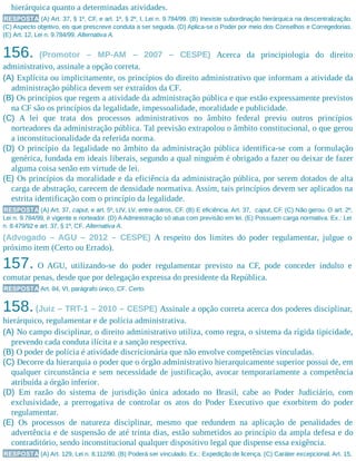 hierárquica quanto a determinadas atividades.
RESPOSTA (A) Art. 37, § 1º, CF, e art. 1º, § 2º, I, Lei n. 9.784/99. (B) Inexiste subordinação hierárquica na descentralização.
(C) Aspecto objetivo, eis que prescreve conduta a ser seguida. (D) Aplica-se o Poder por meio dos Conselhos e Corregedorias.
(E) Art. 12, Lei n. 9.784/99. Alternativa A.
156. (Promotor – MP-AM – 2007 – CESPE) Acerca da principiologia do direito
administrativo, assinale a opção correta.
(A) Explícita ou implicitamente, os princípios do direito administrativo que informam a atividade da
administração pública devem ser extraídos da CF.
(B) Os princípios que regem a atividade da administração pública e que estão expressamente previstos
na CF são os princípios da legalidade, impessoalidade, moralidade e publicidade.
(C) A lei que trata dos processos administrativos no âmbito federal previu outros princípios
norteadores da administração pública. Tal previsão extrapolou o âmbito constitucional, o que gerou
a inconstitucionalidade da referida norma.
(D) O princípio da legalidade no âmbito da administração pública identifica-se com a formulação
genérica, fundada em ideais liberais, segundo a qual ninguém é obrigado a fazer ou deixar de fazer
alguma coisa senão em virtude de lei.
(E) Os princípios da moralidade e da eficiência da administração pública, por serem dotados de alta
carga de abstração, carecem de densidade normativa. Assim, tais princípios devem ser aplicados na
estrita identificação com o princípio da legalidade.
RESPOSTA (A) Art. 37, caput, e art. 5º, LIV, LV, entre outros, CF. (B) E eficiência. Art. 37, caput, CF. (C) Não gerou. O art. 2º,
Lei n. 9.784/99, é vigente e norteador. (D) A Administração só atua com previsão em lei. (E) Possuem carga normativa. Ex.: Lei
n. 8.479/92 e art. 37, § 1º, CF. Alternativa A.
(Advogado – AGU – 2012 – CESPE) A respeito dos limites do poder regulamentar, julgue o
próximo item (Certo ou Errado).
157. O AGU, utilizando-se do poder regulamentar previsto na CF, pode conceder indulto e
comutar penas, desde que por delegação expressa do presidente da República.
RESPOSTA Art. 84, VI, parágrafo único, CF. Certo.
158.(Juiz – TRT-1 – 2010 – CESPE) Assinale a opção correta acerca dos poderes disciplinar,
hierárquico, regulamentar e de polícia administrativa.
(A) No campo disciplinar, o direito administrativo utiliza, como regra, o sistema da rígida tipicidade,
prevendo cada conduta ilícita e a sanção respectiva.
(B) O poder de polícia é atividade discricionária que não envolve competências vinculadas.
(C) Decorre da hierarquia o poder que o órgão administrativo hierarquicamente superior possui de, em
qualquer circunstância e sem necessidade de justificação, avocar temporariamente a competência
atribuída a órgão inferior.
(D) Em razão do sistema de jurisdição única adotado no Brasil, cabe ao Poder Judiciário, com
exclusividade, a prerrogativa de controlar os atos do Poder Executivo que exorbitem do poder
regulamentar.
(E) Os processos de natureza disciplinar, mesmo que redundem na aplicação de penalidades de
advertência e de suspensão de até trinta dias, estão submetidos ao princípio da ampla defesa e do
contraditório, sendo inconstitucional qualquer dispositivo legal que dispense essa exigência.
RESPOSTA (A) Art. 129, Lei n. 8.112/90. (B) Poderá ser vinculado. Ex.: Expedição de licença. (C) Caráter excepcional. Art. 15,
 