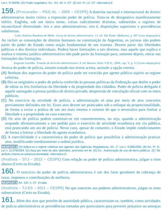 Lei n. 9.784/99. (D) Poder Legislativo. Ex.: Art. 49, V, CF. (E) Art. 5º, LV, CF. Alternativa E.
159.(Procurador – PGE-AL – 2009 – CESPE) A doutrina nacional e internacional do direito
administrativo muito critica a expressão poder de polícia. Trata-se de designativo manifestamente
infeliz. Engloba, sob um único nome, coisas radicalmente distintas, submetidas a regimes de
inconciliável diversidade: leis e atos administrativos; isto é, disposições superiores e providências
subalternas.
Celso Antônio Bandeira de Mello. Curso de direito administrativo. 13. ed. São Paulo: Malheiros, p. 687 (com adaptações).
Ao incluir as convenções de direitos humanos na constituição da Argentina, os juristas não podem
partir do poder do Estado como noção fundamental de um sistema. Devem partir das liberdades
públicas e dos direitos individuais. Poderá haver limitações a tais direitos, mas aquele que explica e
analisa o sistema jurídico administrativo não pode partir da limitação para, somente depois, entrar nas
limitações das limitações.
Augustín Gordillo. Tratado de derecho administrativo. 8. ed. Buenos Aires: F.D.A., 2006, cap. V, p. 2-3 (com adaptações).
Acerca do poder de polícia, assunto tratado nos textos acima, assinale a opção correta.
(A) Nenhum dos aspectos do poder de polícia pode ser exercido por agente público sujeito ao regime
celetista.
(B) Diz-se originário o poder de polícia conferido às pessoas políticas da Federação que detêm o poder
de editar as leis limitativas da liberdade e da propriedade dos cidadãos. Poder de polícia delegado é
aquele outorgado a pessoa jurídica de direito privado, desprovida de vinculação oficial com os entes
públicos.
(C) No exercício da atividade de polícia, a administração só atua por meio de atos concretos
previamente definidos em lei. Esses atos devem ser praticados sob o enfoque da proporcionalidade,
de forma a evitar a prática de um ato mais intenso e extenso do que o necessário para limitar a
liberdade e a propriedade no caso concreto.
(D) Os atos de polícia podem constituir-se em consentimentos, ou seja, quando a administração
responde afirmativamente a um pedido para o exercício de atividade econômica em via pública,
está praticando um ato de polícia. Nesse caso, apesar de consentir, o Estado impõe condicionantes
de forma a limitar a liberdade do agente econômico.
(E) A coercibilidade é a característica do poder de polícia que possibilita à administração praticar
atos, modificando imediatamente a ordem jurídica.
RESPOSTA (A) Aplica-se o regime celetista aos agentes das Agências Reguladoras. Art. 1º, Lei n. 9.986/2000. (B) Art. 4º, III,
Lei n. 11.079/2004. (C) Atua por meio de atos abstratos, previstos em lei. (D) Ex.: Autorização de uso de bens públicos. (E) Tal
atributo chama-se autoexecutoriedade. Alternativa D.
(Analista – STJ – 2012 – CESPE) Com relação ao poder de polícia administrativa, julgue o item
abaixo (Certo ou Errado).
160. O exercício do poder de polícia administrativa é um dos fatos geradores da cobrança de
taxas, impostos e contribuições de melhoria.
RESPOSTA Art. 145, II, CF. Errada.
(Analista – TJ-ES – 2011 – CESPE) No que concerne aos poderes administrativos, julgue os itens
subsecutivos (Certo ou Errado).
161.Além dos atos que provêm de autoridade pública, caracterizam-se, também, como atividades
de polícia administrativa as providências tomadas por particulares para prevenir prejuízos ou ameaças
 