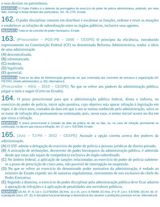 a seus direitos ou patrimônios.
RESPOSTA O Poder Público é o detentor da prerrogativa de exercício do poder de polícia administrativa, podendo, por meio
dele, restringir e limitar direitos dos particulares. Art. 78, CTN. Errada.
162.O poder disciplinar consiste em distribuir e escalonar as funções, ordenar e rever as atuações
e estabelecer as relações de subordinação entre os órgãos públicos, inclusive seus agentes.
RESPOSTA Trata-se do conceito do poder hierárquico. Errada.
163. (Procurador – PGE-PB – 2008 – CESPE) O princípio da eficiência, introduzido
expressamente na Constituição Federal (CF) na denominada Reforma Administrativa, traduz a ideia
de uma administração
(A) descentralizada.
(B) informatizada.
(C) moderna.
(D) legalizada.
(E) gerencial.
RESPOSTA Trata-se da ideia de Administração gerencial, eis que conectada aos conceitos de estrutura e organização (DI
PIETRO, Direito administrativo, p. 83). Alternativa E.
(Procurador – AGU – 2010 – CESPE) No que se refere aos poderes da administração pública,
julgue o item a seguir (Certo ou Errado).
164. O prazo prescricional para que a administração pública federal, direta e indireta, no
exercício do poder de polícia, inicie ação punitiva, cujo objetivo seja apurar infração à legislação em
vigor, é de cinco anos, contados da data em que o ato se tornou conhecido pela administração, salvo se
se tratar de infração dita permanente ou continuada, pois, nesse caso, o termo inicial ocorre no dia em
que cessa a infração.
RESPOSTA O prazo prescricional é contado da data da prática do ato ou fato, ou, no caso de infração permanente ou
continuada, no dia em que cessa a infração. Art. 1º, Lei n. 9.873/99. Errado.
165. (Juiz – TJ-PA – 2012 – CESPE) Assinale a opção correta acerca dos poderes da
administração.
(A) O STF admite a delegação do exercício do poder de polícia a pessoas jurídicas de direito privado.
(B) A avocação de atribuições, decorrente do poder hierárquico da administração pública, é admitida
desde que estas não sejam de competência exclusiva do órgão subordinado.
(C) No âmbito federal, a aplicação de sanções relacionadas ao exercício do poder de polícia submete-
se a prazo de prescrição de cinco anos, não passível de interrupção ou suspensão.
(D) No que se refere ao exercício do denominado poder normativo da administração, é vedado ao
ministro de Estado expedir ato de natureza regulamentar, instrumento de uso exclusivo do chefe do
Poder Executivo.
(E) Segundo a doutrina, o exercício do poder disciplinar pela administração pública deve ficar adstrito
à apuração de infrações e à aplicação de penalidades aos servidores públicos.
RESPOSTA (A) Art. 4º, III, Lei n. 11.079/2004. (B) Arts. 11 e 15, Lei n. 9.784/99. (C) Arts. 2º e 3º, Lei n. 9.873/99. (D) Art. 84, VI
e parágrafo único, CF. (E) A disciplina funcional abrange a observância dos deveres e proibições previstos em lei. Alternativa B.
 