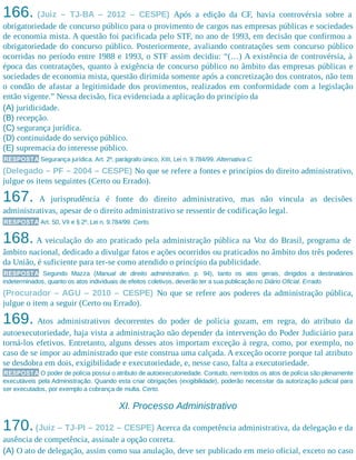 166. (Juiz – TJ-BA – 2012 – CESPE) Após a edição da CF, havia controvérsia sobre a
obrigatoriedade de concurso público para o provimento de cargos nas empresas públicas e sociedades
de economia mista. A questão foi pacificada pelo STF, no ano de 1993, em decisão que confirmou a
obrigatoriedade do concurso público. Posteriormente, avaliando contratações sem concurso público
ocorridas no período entre 1988 e 1993, o STF assim decidiu: “(…) A existência de controvérsia, à
época das contratações, quanto à exigência de concurso público no âmbito das empresas públicas e
sociedades de economia mista, questão dirimida somente após a concretização dos contratos, não tem
o condão de afastar a legitimidade dos provimentos, realizados em conformidade com a legislação
então vigente.” Nessa decisão, fica evidenciada a aplicação do princípio da
(A) juridicidade.
(B) recepção.
(C) segurança jurídica.
(D) continuidade do serviço público.
(E) supremacia do interesse público.
RESPOSTA Segurança jurídica. Art. 2º, parágrafo único, XIII, Lei n. 9.784/99. Alternativa C.
(Delegado – PF – 2004 – CESPE) No que se refere a fontes e princípios do direito administrativo,
julgue os itens seguintes (Certo ou Errado).
167. A jurisprudência é fonte do direito administrativo, mas não vincula as decisões
administrativas, apesar de o direito administrativo se ressentir de codificação legal.
RESPOSTA Art. 50, VII e § 2º, Lei n. 9.784/99. Certo.
168. A veiculação do ato praticado pela administração pública na Voz do Brasil, programa de
âmbito nacional, dedicado a divulgar fatos e ações ocorridos ou praticados no âmbito dos três poderes
da União, é suficiente para ter-se como atendido o princípio da publicidade.
RESPOSTA Segundo Mazza (Manual de direito administrativo, p. 94), tanto os atos gerais, dirigidos a destinatários
indeterminados, quanto os atos individuais de efeitos coletivos, deverão ter a sua publicação no Diário Oficial. Errado.
(Procurador – AGU – 2010 – CESPE) No que se refere aos poderes da administração pública,
julgue o item a seguir (Certo ou Errado).
169. Atos administrativos decorrentes do poder de polícia gozam, em regra, do atributo da
autoexecutoriedade, haja vista a administração não depender da intervenção do Poder Judiciário para
torná-los efetivos. Entretanto, alguns desses atos importam exceção à regra, como, por exemplo, no
caso de se impor ao administrado que este construa uma calçada. A exceção ocorre porque tal atributo
se desdobra em dois, exigibilidade e executoriedade, e, nesse caso, falta a executoriedade.
RESPOSTA O poder de polícia possui o atributo de autoexecutoriedade. Contudo, nem todos os atos de polícia são plenamente
executáveis pela Administração. Quando esta criar obrigações (exigibilidade), poderão necessitar da autorização judicial para
ser executados, por exemplo a cobrança de multa. Certo.
XI. Processo Administrativo
170.(Juiz – TJ-PI – 2012 – CESPE) Acerca da competência administrativa, da delegação e da
ausência de competência, assinale a opção correta.
(A) O ato de delegação, assim como sua anulação, deve ser publicado em meio oficial, exceto no caso
 