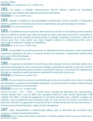 eventuais falhas.
RESPOSTA Art. 6º, parágrafo único, Lei n. 9.784/99. Certa.
181. Os órgãos e entidades administrativas deverão elaborar modelos ou formulários
padronizados para assuntos que importem pretensões equivalentes.
RESPOSTA Art. 7º, Lei n. 9.784/99. Certa.
182. Quando os pedidos de uma pluralidade de interessados tiverem conteúdo e fundamentos
idênticos, poderão ser formulados em um único requerimento, salvo preceito legal em contrário.
RESPOSTA Art. 8º, da norma em tela. Certa.
183.É impedido de atuar em processo administrativo o servidor ou autoridade que tenha interesse
direto ou indireto na matéria, que tenha participado ou venha a participar como perito, testemunha ou
representante, ou se tais situações ocorrerem quanto ao cônjuge, companheiro ou parente e afins até o
terceiro grau, bem como aquele que esteja litigando judicial ou administrativamente com o
interessado ou respectivo cônjuge ou companheiro.
RESPOSTA Art. 18, II e III, Lei n. 9.784/99. Certa.
184.A autoridade ou servidor que incorrer em impedimento deve comunicar o fato à autoridade
competente, abstendo-se de atuar, e a omissão do dever de comunicar o impedimento constitui falta
grave, para efeitos disciplinares.
RESPOSTA Art. 19, da lei em tela. Certa.
185.A suspeição de autoridade ou servidor que tenha amizade íntima ou inimizade notória com
algum dos interessados ou com os respectivos cônjuges, companheiros, parentes e afins até o terceiro
grau deve ser declarada pelo próprio servidor ou autoridade suspeita, e, ao contrário do impedimento,
não pode ser arguida por aquele que possua a qualidade de interessado no processo.
RESPOSTA Art. 20, da norma em comento. Certa.
186.Os atos do processo devem ser produzidos por escrito, em vernáculo, com a data e o local de
sua realização e a assinatura da autoridade responsável, cuja firma deverá ser sempre reconhecida para
que não haja dúvida de sua autenticidade
RESPOSTA Art. 22, § 1º, Lei n. 9.784/99. Errada.
(Administração – MC – 2008 – CESPE) Joana, servidora do Ministério das Comunicações,
recebeu, durante todo o ano de 2002, uma vantagem salarial de valor mensal aproximado a R$
1.000,00. Em 2003, a divisão de pagamento do ministério descobriu que a referida vantagem era
indevida e que os depósitos foram realizados tendo em vista um erro de cálculo. A servidora foi
notificada a devolver os pagamentos no prazo de 30 dias, sob pena de desconto em seus vencimentos.
Com base nessa situação hipotética, julgue os itens subsequentes.
187. Agiu adequadamente a administração pública, pois os descontos são necessários para
assegurar a proteção do patrimônio público.
RESPOSTA Deverá ser oportunizado o direito a ampla defesa e contraditório, aplicável a todos os processos administrativos.
Art. 5º, LV, CF. Errada.
 