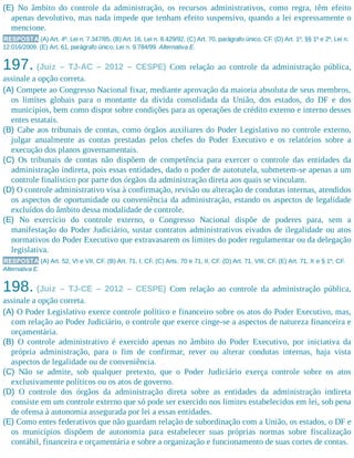 (E) No âmbito do controle da administração, os recursos administrativos, como regra, têm efeito
apenas devolutivo, mas nada impede que tenham efeito suspensivo, quando a lei expressamente o
mencione.
RESPOSTA (A) Art. 4º, Lei n. 7.347/85. (B) Art. 16, Lei n. 8.429/92. (C) Art. 70, parágrafo único, CF. (D) Art. 1º, §§ 1º e 2º, Lei n.
12.016/2009. (E) Art. 61, parágrafo único, Lei n. 9.784/99. Alternativa E.
197. (Juiz – TJ-AC – 2012 – CESPE) Com relação ao controle da administração pública,
assinale a opção correta.
(A) Compete ao Congresso Nacional fixar, mediante aprovação da maioria absoluta de seus membros,
os limites globais para o montante da dívida consolidada da União, dos estados, do DF e dos
municípios, bem como dispor sobre condições para as operações de crédito externo e interno desses
entes estatais.
(B) Cabe aos tribunais de contas, como órgãos auxiliares do Poder Legislativo no controle externo,
julgar anualmente as contas prestadas pelos chefes do Poder Executivo e os relatórios sobre a
execução dos planos governamentais.
(C) Os tribunais de contas não dispõem de competência para exercer o controle das entidades da
administração indireta, pois essas entidades, dado o poder de autotutela, submetem-se apenas a um
controle finalístico por parte dos órgãos da administração direta aos quais se vinculam.
(D) O controle administrativo visa à confirmação, revisão ou alteração de condutas internas, atendidos
os aspectos de oportunidade ou conveniência da administração, estando os aspectos de legalidade
excluídos do âmbito dessa modalidade de controle.
(E) No exercício do controle externo, o Congresso Nacional dispõe de poderes para, sem a
manifestação do Poder Judiciário, sustar contratos administrativos eivados de ilegalidade ou atos
normativos do Poder Executivo que extravasarem os limites do poder regulamentar ou da delegação
legislativa.
RESPOSTA (A) Art. 52, VI e VII, CF. (B) Art. 71, I, CF. (C) Arts. 70 e 71, II, CF. (D) Art. 71, VIII, CF. (E) Art. 71, X e § 1º, CF.
Alternativa E.
198. (Juiz – TJ-CE – 2012 – CESPE) Com relação ao controle da administração pública,
assinale a opção correta.
(A) O Poder Legislativo exerce controle político e financeiro sobre os atos do Poder Executivo, mas,
com relação ao Poder Judiciário, o controle que exerce cinge-se a aspectos de natureza financeira e
orçamentária.
(B) O controle administrativo é exercido apenas no âmbito do Poder Executivo, por iniciativa da
própria administração, para o fim de confirmar, rever ou alterar condutas internas, haja vista
aspectos de legalidade ou de conveniência.
(C) Não se admite, sob qualquer pretexto, que o Poder Judiciário exerça controle sobre os atos
exclusivamente políticos ou os atos de governo.
(D) O controle dos órgãos da administração direta sobre as entidades da administração indireta
consiste em um controle externo que só pode ser exercido nos limites estabelecidos em lei, sob pena
de ofensa à autonomia assegurada por lei a essas entidades.
(E) Como entes federativos que não guardam relação de subordinação com a União, os estados, o DF e
os municípios dispõem de autonomia para estabelecer suas próprias normas sobre fiscalização
contábil, financeira e orçamentária e sobre a organização e funcionamento de suas cortes de contas.
 