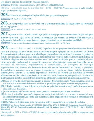 será cabível em face do presidente, e não do ministro.
RESPOSTA O Ministro é a autoridade coatora. Art. 1º, § 1º, Lei n. 12.016/2009. Errada.
(Direito – Ministério das Comunicações – 2008 – CESPE) No que concerne à ação popular,
julgue os itens subsequentes.
205.Pessoa jurídica não possui legitimidade para propor ação popular.
RESPOSTA Art. 1º, Lei n. 4.717/65. Certa.
206.A ação popular só se torna viável com a presença simultânea da ilegalidade e da lesividade
do ato impugnado.
RESPOSTA Art. 5º, LXXIII, CF, e art. 1º, Lei n. 4.717/65. Certa.
207.Quando a causa de pedir de uma ação popular enseja provimento mandamental que configura
hipótese reservada à ação direta de inconstitucionalidade por omissão de medidas administrativas, a
ação popular é descabida por estar fazendo o papel de ação direta de inconstitucionalidade.
RESPOSTA Eis que se imiscui no objeto de manejo da ADI, conforme o art. 102, I, a, CF. Certa.
208. (Juiz – TJ-BA – 2012 – CESPE) O prefeito de um pequeno município brasileiro decidiu
construir, em praça pública, um monumento para homenagear a própria família, fundadora da cidade.
A obra seria construída em bronze e produzida por renomado artista plástico. O promotor de justiça da
cidade, contudo, ajuizou ação civil pública para impedir que recursos públicos fossem destinados a tal
finalidade, alegando que o dinheiro previsto para a obra seria suficiente para a construção de uma
escola de ensino fundamental no município e que o ato administrativo estava em desacordo com os
princípios da moralidade, impessoalidade e economicidade. Os advogados do município
argumentaram que, embora não houvesse escola de ensino fundamental na cidade, a prefeitura
disponibilizava transporte para as crianças frequentarem a escola na cidade vizinha, destacando,
também, que a obra teria a finalidade de preservar a memória da cidade e que a alocação de recursos
públicos era ato discricionário do Poder Executivo. Em face dessa situação hipotética e com base na
moderna doutrina sobre o controle jurisdicional da administração pública, assinale a opção correta.
(A) O ato do prefeito, embora discricionário, é passível de sindicância pelo Poder Judiciário, a fim de
que este avalie a conformidade desse ato com os princípios que regem a administração pública.
(B) O Poder Judiciário, caso vislumbre violação de princípio constitucional, poderá revogar o ato
administrativo do prefeito.
(C) O ato administrativo discricionário não é passível de controle pelo Poder Judiciário.
(D) Ao juiz é atribuída a competência para, por meio de decisão, alterar o projeto e o material a ser
utilizado no monumento, de forma que os custos da obra adquiram valor razoável e compatível com
o orçamento municipal.
(E) O MP não tem legitimidade ativa para ajuizar ação visando discutir as opções do prefeito.
RESPOSTA (A) Correto. Nesse sentido, STJ (ROMS 1.288/91/SP) e STF (HC 73.940). (B) A revogação é ato do Executivo.
Súmula 473, STF. (C) É passível de análise da adequação legal. (D) Violação ao art. 2º, CF. (E) Art. 5º, I, Lei n. 7.347/85.
Alternativa A.
(Advogado – CEF – 2006 – CESPE) Acerca do controle da administração pública, julgue os itens
que se seguem.
 