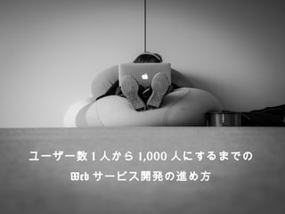 ユーザー数1⼈人から1,000⼈人にするまでの 
Webサービス開発の進め⽅方 
 
 