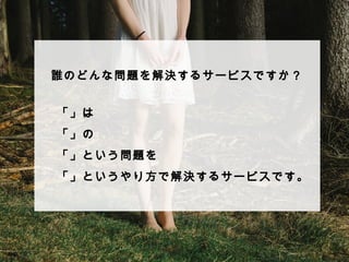 誰のどんな問題を解決するサービスですか？ 
 
 
 
 
 
 
「」は 
「」の 
「」という問題を 
「」というやり⽅方で解決するサービスです。 
 
 
