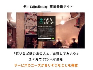 例例: CoffeeMeeting 事前登録サイト 
「近いけど遠いあの⼈人と、お茶茶してみよう」 
2ヶ⽉月で550⼈人が登録 
サービスのニーズがありそうなことを確認 
 
