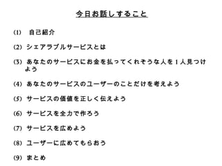 今⽇日お話しすること 
(1) ⾃自⼰己紹介 
(2) シェアラブルサービスとは 
 
(3) あなたのサービスにお⾦金金を払ってくれそうな⼈人を1⼈人⾒見見つけよう 
 
(4) あなたのサービスのユーザーのことだけを考えよう 
 
(5) サービスの価値を正しく伝えよう 
 
(6) サービスを全⼒力力で作ろう 
 
(7) サービスを広めよう 
 
(8) ユーザーに広めてもらおう 
 
(9) まとめ 
 