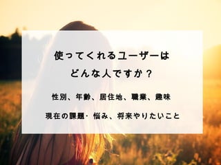 使ってくれるユーザーは 
どんな⼈人ですか？ 
 
 
 
 
性別、年年齢、居住地、職業、趣味 
現在の課題・悩み、将来やりたいこと 
 