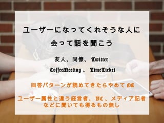 ユーザーになってくれそうな⼈人に 
会って話を聞こう 
 
 
 
 
 
 
友⼈人、同僚僚、Twitter 
CoffeeMeeting、TimeTicket 
回答パターンが読めてきたらやめてOK 
ユーザー属性と違う経営者、VC、メディア記者など 
に聞いても得るもの無し 
 
