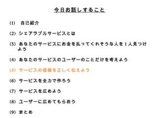 今⽇日お話しすること 
(1) ⾃自⼰己紹介 
(2) シェアラブルサービスとは 
 
(3) あなたのサービスにお⾦金金を払ってくれそうな⼈人を1⼈人⾒見見つけよう 
 
(4) あなたのサービスのユーザーのことだけを考えよう 
 
(5) サービスの価値を正しく伝えよう 
 
(6) サービスを全⼒力力で作ろう 
 
(7) サービスを広めよう 
 
(8) ユーザーに広めてもらおう 
 
(9) まとめ 
 