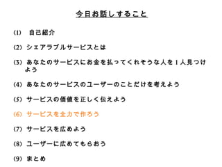 今⽇日お話しすること 
(1) ⾃自⼰己紹介 
(2) シェアラブルサービスとは 
 
(3) あなたのサービスにお⾦金金を払ってくれそうな⼈人を1⼈人⾒見見つけよう 
 
(4) あなたのサービスのユーザーのことだけを考えよう 
 
(5) サービスの価値を正しく伝えよう 
 
(6) サービスを全⼒力力で作ろう 
 
(7) サービスを広めよう 
 
(8) ユーザーに広めてもらおう 
 
(9) まとめ 
 