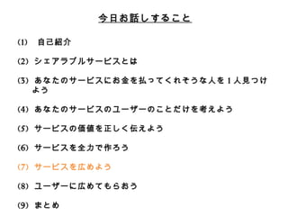 今⽇日お話しすること 
(1) ⾃自⼰己紹介 
(2) シェアラブルサービスとは 
 
(3) あなたのサービスにお⾦金金を払ってくれそうな⼈人を1⼈人⾒見見つけよう 
 
(4) あなたのサービスのユーザーのことだけを考えよう 
 
(5) サービスの価値を正しく伝えよう 
 
(6) サービスを全⼒力力で作ろう 
 
(7) サービスを広めよう 
 
(8) ユーザーに広めてもらおう 
 
(9) まとめ 
 