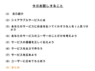 今⽇日お話しすること 
(1) ⾃自⼰己紹介 
(2) シェアラブルサービスとは 
 
(3) あなたのサービスにお⾦金金を払ってくれそうな⼈人を1⼈人⾒見見つけよう 
 
(4) あなたのサービスのユーザーのことだけを考えよう 
 
(5) サービスの価値を正しく伝えよう 
 
(6) サービスを全⼒力力で作ろう 
 
(7) サービスを広めよう 
 
(8) ユーザーに広めてもらおう 
 
(9) まとめ 
 