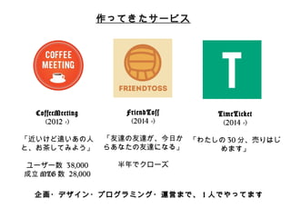 作ってきたサービス 
CoffeeMeeting 
(2012 -‐‑‒) 
 
「近いけど遠いあの⼈人 
と、お茶茶してみよう」 
 
ユーザー数 38,000 
成⽴立立MTG数 28,000 
FriendToss 
(2014 -‐‑‒) 
 
「友達の友達が、今⽇日か 
らあなたの友達になる」 
 
半年年でクローズ 
TimeTicket 
(2014 -‐‑‒) 
 
「わたしの30分、売りはじ 
めます」 
企画・デザイン・プログラミング・運営まで、1⼈人でやってます 
 