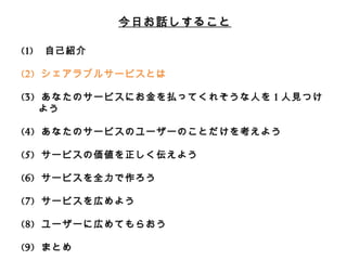 今⽇日お話しすること 
(1) ⾃自⼰己紹介 
(2) シェアラブルサービスとは 
 
(3) あなたのサービスにお⾦金金を払ってくれそうな⼈人を1⼈人⾒見見つけよう 
 
(4) あなたのサービスのユーザーのことだけを考えよう 
 
(5) サービスの価値を正しく伝えよう 
 
(6) サービスを全⼒力力で作ろう 
 
(7) サービスを広めよう 
 
(8) ユーザーに広めてもらおう 
 
(9) まとめ 
 