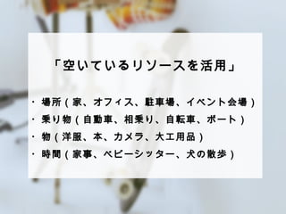 「空いているリソースを活⽤用」 
 
・場所（家、オフィス、駐⾞車車場、イベント会場） 
・乗り物（⾃自動⾞車車、相乗り、⾃自転⾞車車、ボート） 
・物（洋服、本、カメラ、⼤大⼯工⽤用品） 
・時間（家事、ベビーシッター、⽝犬の散歩） 
 
 