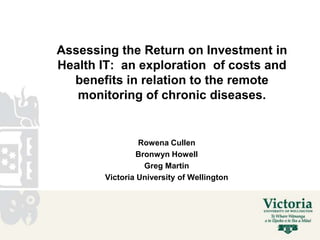 Assessing the Return on Investment in
Health IT: an exploration of costs and
  benefits in relation to the remote
   monitoring of chronic diseases.


                Rowena Cullen
               Bronwyn Howell
                 Greg Martin
       Victoria University of Wellington
 