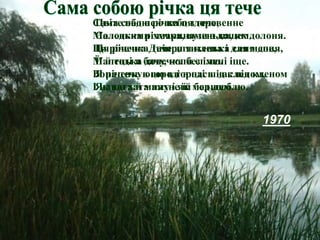 Сама собою річка ця тече,
Маленька річечка, вузенька, як долоня.
Ця річечка Дніпра тихенька синя доня,
Маленька донечка без імені іще.
Вона тече в городі в нас під кленом,
І наша хата пахне їй борщем.
1970
Цвіте над нею небо здоровенне
Солодкими хмаринами з дощем.
Ця річечка тече для клена і для мене,
Її й тоді я бачу, коли сплю.
Я річечку оцю в городі в нас під кленом
Як тата й маму і як мед люблю.
 