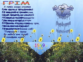 Була гроза, і грім гримів,
Він т ак любив гриміт и,
Що аж т ремт ів, що аж горів
На т рави і на квіт и.
Грім жив у хмарі, і згори
Він бачив, хт о що хоче:
Налив грозою грім яри,
Умив озерам очі.
А пот ім хмару опуст ив
На сад наш на щасливий
І нат русив зі сливи слив,
Щоб легше було сливі.
Та т ут до грому навздогін
Заговорила груша:
“Трусніт ь і грушу, дядьку грім,
Бо важко мені дуже…”
І дядько грім сказав собі:
“Пот рушу я і грушу.
Бо небеса вже голубі
Я покидат и мушу”.
 