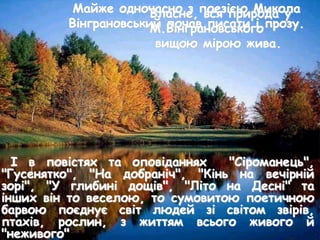 І в повістях та оповіданнях "Сіроманець",
"Гусенятко", "На добраніч", "Кінь на вечірній
зорі", "У глибині дощів", "Літо на Десні" та
інших він то веселою, то сумовитою поетичною
барвою поєднує світ людей зі світом звірів,
птахів, рослин, з життям всього живого й
"неживого"
Майже одночасно з поезією Микола
Вінграновський почав писати і прозу.
Власне, вся природа у
М.Вінграновського
вищою мірою жива.
 
