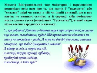 Микола Вінграновський так майстерно і переконливо
розповідає всім нам про те, що могли б "подумати" або
"сказати" звірі чи птахи в тій чи іншій ситуації, що в нас
навіть не виникає сумніву. А й справді, хіба по-іншому
могла думати гуска (оповідання "Гусенятко"), в якої надто
пізно восени народилося маленьке:
"... що робити? Летіти з дітьми через три моря і так не легко,
а це сьоме, сьогоднішнє, куди? Під крило його не візьмеш і на
спину не покладеш - упаде. А тут на дзьобі уже зима, заплава
замерзне - що тоді? Зимувати з малим?
А вітер, а сніг, а мороз та лід,
а лисиці, тхори, куниці, кібчики,
приблудні коти, собаки,
а мисливці, а їсти що?"
 