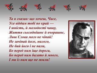 Та я сказав: що хочеш, Часе,
Усе віддам тобі по край —
І юність, й молодості чашу,
Життя сьогоднішнє й вчорашнє,
Лиш Слова мого не чіпай!
Не зачіпай його, малого,
Не бий його і не пали,
Бо перед ним іще дорога,
Бо перед ним багато й много,
І ми із ним ще не жили!
 