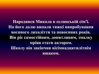 Народився Микола в селянській сім'ї.
На його долю випали тяжкі випробування
воєнного лихоліття та повоєнних років.
Він ріс самостійним, допитливим, змалку
мріяв стати актором.
Школу він закінчив вісімнадцятилітнім
юнаком.
 