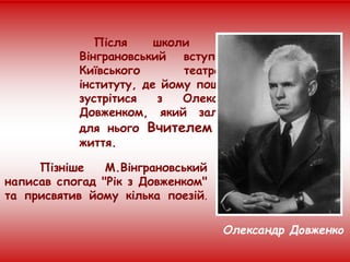 Після школи Микола
Вінграновський вступив до
Київського театрального
інституту, де йому пощастило
зустрітися з Олександром
Довженком, який залишився
для нього Вчителем на все
життя.
Пізніше М.Вінграновський
написав спогад "Рік з Довженком"
та присвятив йому кілька поезій.
Олександр Довженко
 
