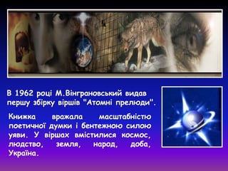 В 1962 році М.Вінграновський видав
першу збірку віршів "Атомні прелюди".
Книжка вражала масштабністю
поетичної думки і бентежною силою
уяви. У віршах вмістилися космос,
людство, земля, народ, доба,
Україна.
 