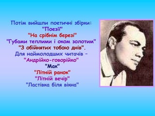Потім вийшли поетичні збірки:
"Поезії"
"На срібнім березі"
"Губами теплими і оком золотим"
"З обійнятих тобою днів".
Для наймолодших читачів –
"Андрійко-говорійко"
"Мак"
"Літній ранок"
"Літній вечір"
"Ластівка біля вікна"
 