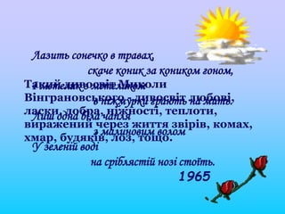 Лазить сонечко в травах,
скаче коник за коником гоном,
І метелик з метеликом
в піжмурки грають на мить.
Лиш одна біла чапля
з малиновим волом
У зеленій воді
на сріблястій нозі стоїть.
1965
Такий дивосвіт Миколи
Вінграновського - дивосвіт любові,
ласки, добра, ніжності, теплоти,
виражений через життя звірів, комах,
хмар, будяків, лоз, тощо.
 