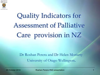 1 
Quality Indicators for 
Assessment of Palliative 
Care provision in NZ 
Dr Roshan Perera and Dr Helen Moriarty 
University of Otago Wellington. 
29 October 2014 Roshan Perera HNZ presentation  
