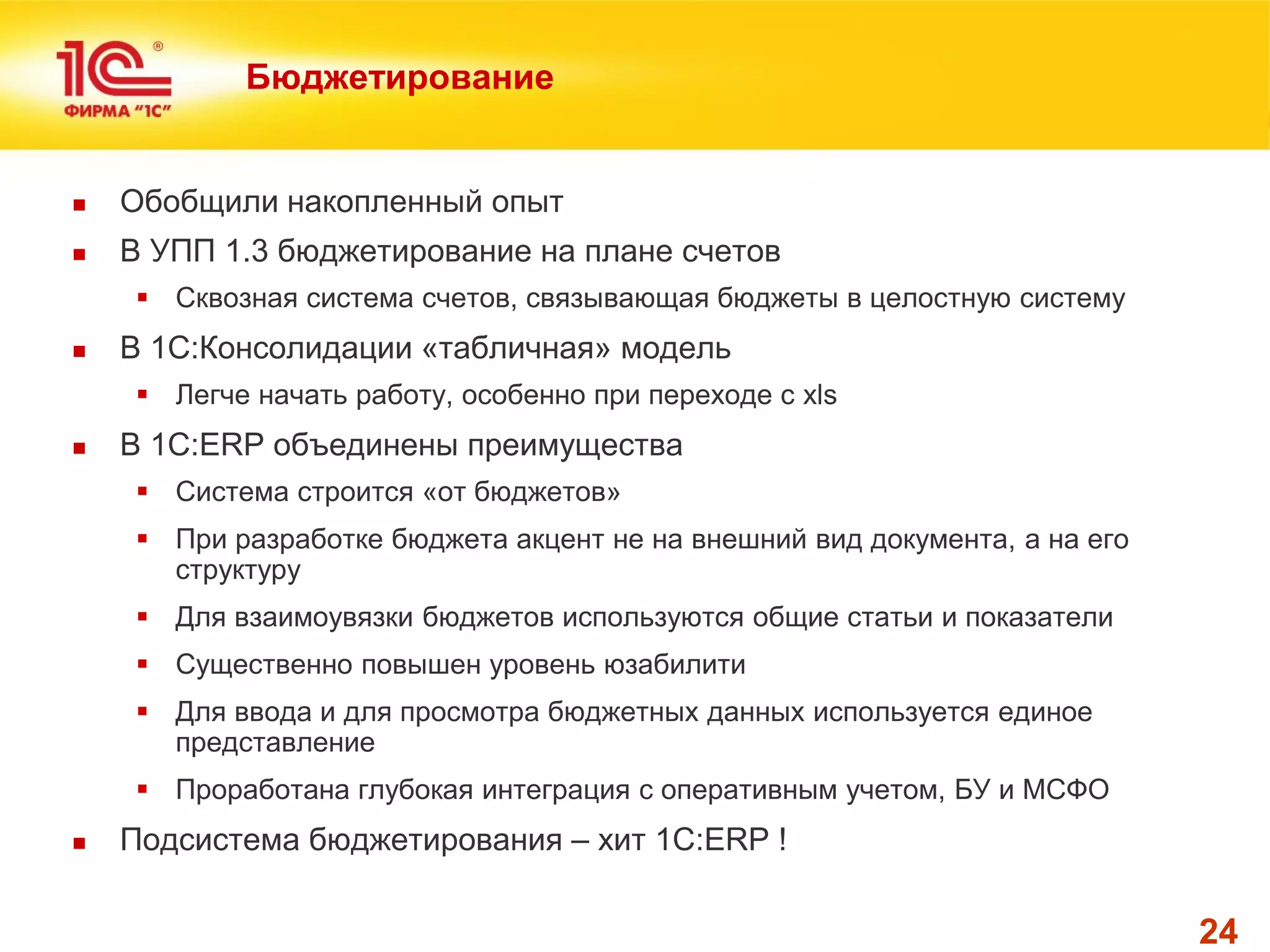 24 
Бюджетирование 
Обобщили накопленный опыт 
В УПП 1.3 бюджетирование на плане счетов 
Сквозная система счетов, связывающая бюджеты в целостную систему 
В 1С:Консолидации «табличная» модель 
Легче начать работу, особенно при переходе с xls 
В 1С:ERP объединены преимущества 
Система строится «от бюджетов» 
При разработке бюджета акцент не на внешний вид документа, а на его структуру 
Для взаимоувязки бюджетов используются общие статьи и показатели 
Существенно повышен уровень юзабилити 
Для ввода и для просмотра бюджетных данных используется единое представление 
Проработана глубокая интеграция с оперативным учетом, БУ и МСФО 
Подсистема бюджетирования – хит 1С:ERP !  