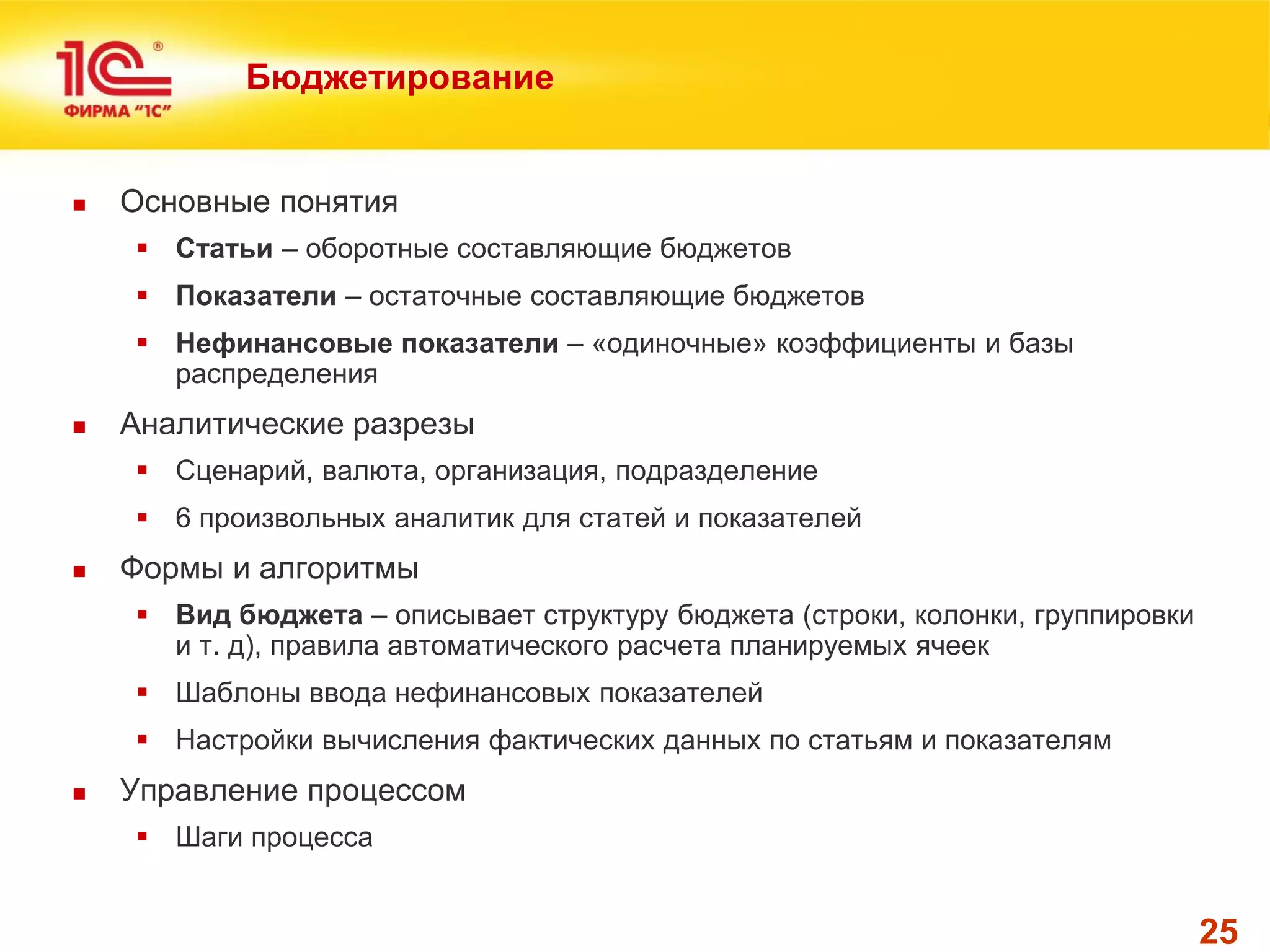 25 
Бюджетирование 
Основные понятия 
Статьи – оборотные составляющие бюджетов 
Показатели – остаточные составляющие бюджетов 
Нефинансовые показатели – «одиночные» коэффициенты и базы распределения 
Аналитические разрезы 
Сценарий, валюта, организация, подразделение 
6 произвольных аналитик для статей и показателей 
Формы и алгоритмы 
Вид бюджета – описывает структуру бюджета (строки, колонки, группировки и т. д), правила автоматического расчета планируемых ячеек 
Шаблоны ввода нефинансовых показателей 
Настройки вычисления фактических данных по статьям и показателям 
Управление процессом 
Шаги процесса  