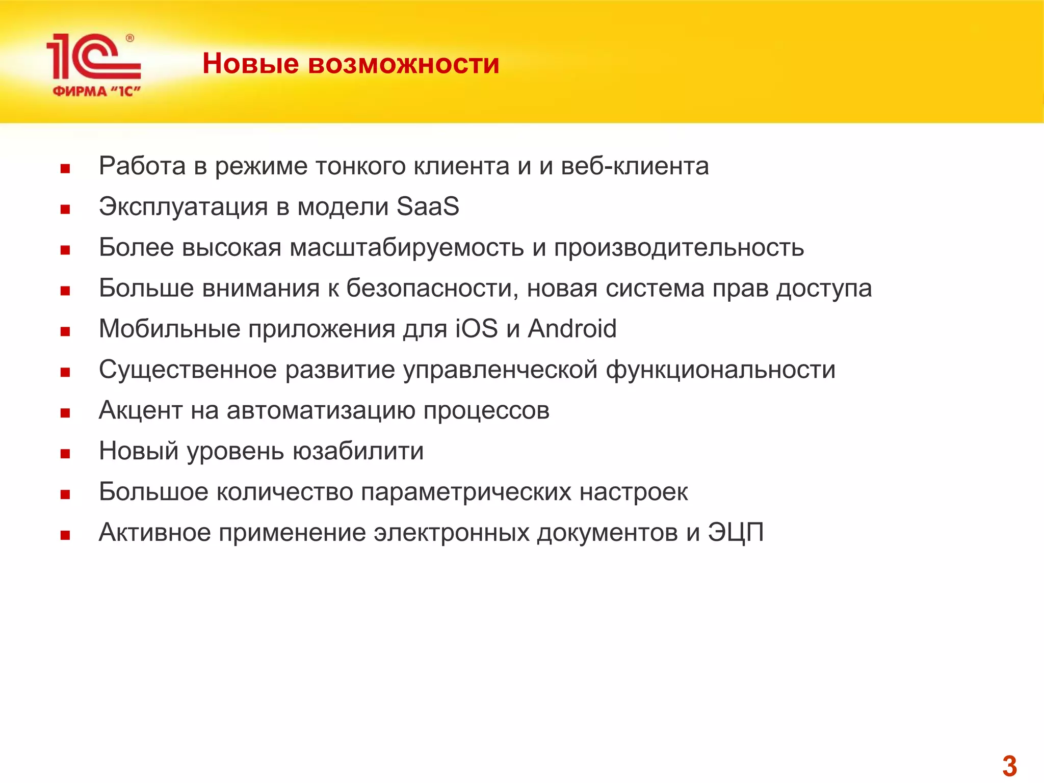 3 
Новые возможности 
Работа в режиме тонкого клиента и и веб-клиента 
Эксплуатация в модели SaaS 
Более высокая масштабируемость и производительность 
Больше внимания к безопасности, новая система прав доступа 
Мобильные приложения для iOS и Android 
Существенное развитие управленческой функциональности 
Акцент на автоматизацию процессов 
Новый уровень юзабилити 
Большое количество параметрических настроек 
Активное применение электронных документов и ЭЦП  