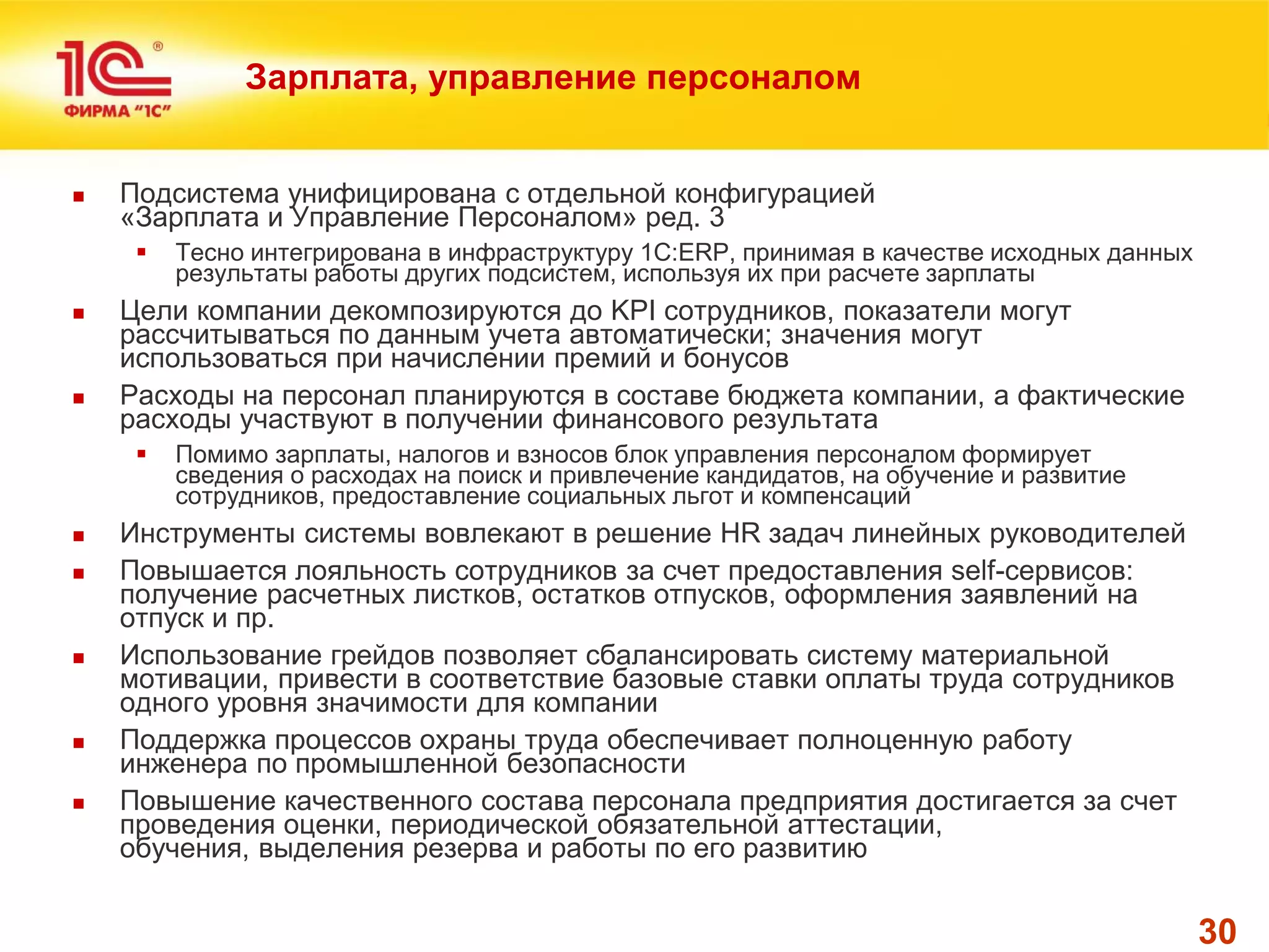 30 
Зарплата, управление персоналом 
Подсистема унифицирована с отдельной конфигурацией «Зарплата и Управление Персоналом» ред. 3 
Тесно интегрирована в инфраструктуру 1С:ERP, принимая в качестве исходных данных результаты работы других подсистем, используя их при расчете зарплаты 
Цели компании декомпозируются до KPI сотрудников, показатели могут рассчитываться по данным учета автоматически; значения могут использоваться при начислении премий и бонусов 
Расходы на персонал планируются в составе бюджета компании, а фактические расходы участвуют в получении финансового результата 
Помимо зарплаты, налогов и взносов блок управления персоналом формирует сведения о расходах на поиск и привлечение кандидатов, на обучение и развитие сотрудников, предоставление социальных льгот и компенсаций 
Инструменты системы вовлекают в решение HR задач линейных руководителей 
Повышается лояльность сотрудников за счет предоставления self-сервисов: получение расчетных листков, остатков отпусков, оформления заявлений на отпуск и пр. 
Использование грейдов позволяет сбалансировать систему материальной мотивации, привести в соответствие базовые ставки оплаты труда сотрудников одного уровня значимости для компании 
Поддержка процессов охраны труда обеспечивает полноценную работу инженера по промышленной безопасности 
Повышение качественного состава персонала предприятия достигается за счет проведения оценки, периодической обязательной аттестации, обучения, выделения резерва и работы по его развитию  