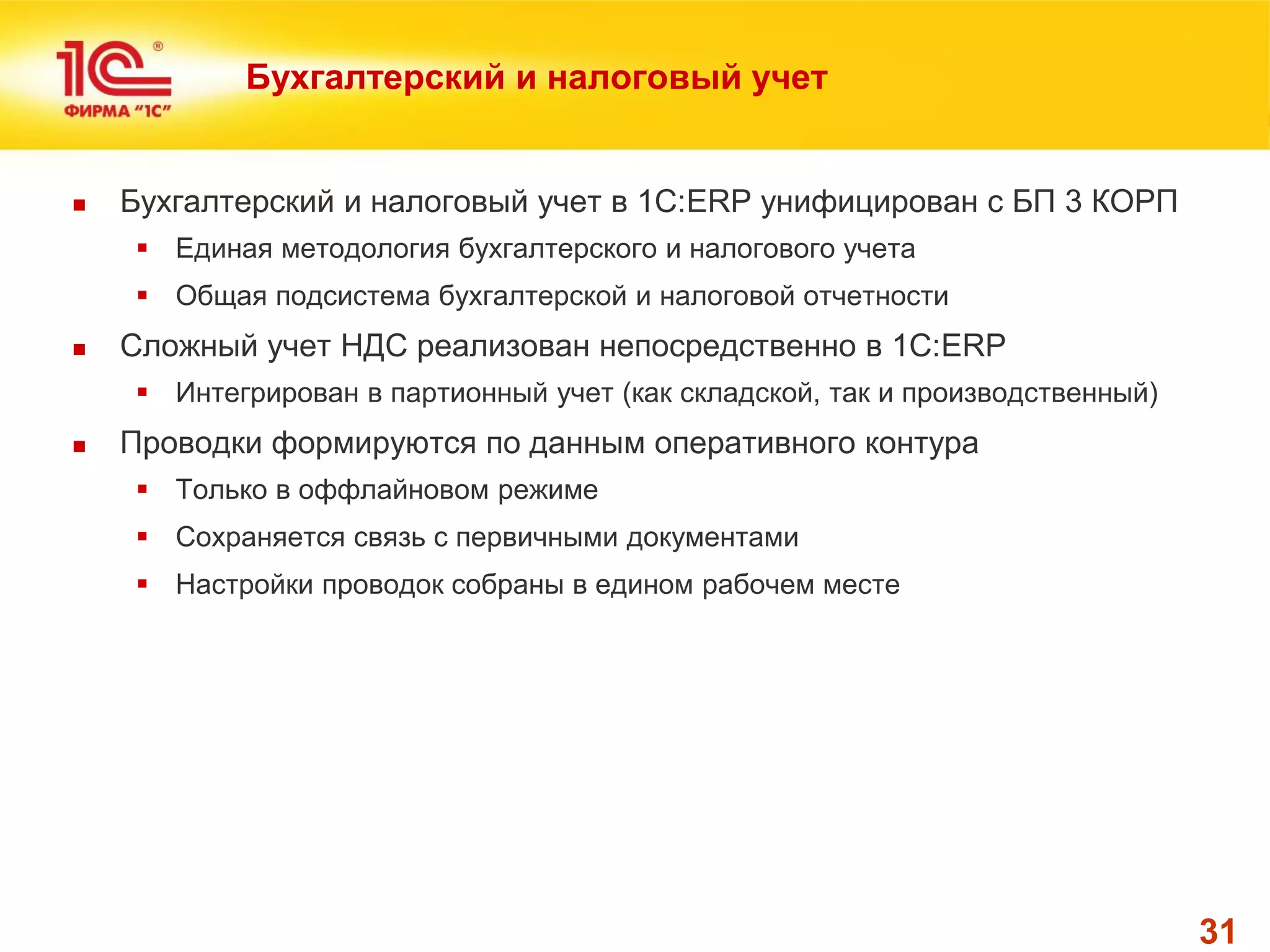 31 
Бухгалтерский и налоговый учет 
Бухгалтерский и налоговый учет в 1С:ERP унифицирован с БП 3 КОРП 
Единая методология бухгалтерского и налогового учета 
Общая подсистема бухгалтерской и налоговой отчетности 
Сложный учет НДС реализован непосредственно в 1С:ERP 
Интегрирован в партионный учет (как складской, так и производственный) 
Проводки формируются по данным оперативного контура 
Только в оффлайновом режиме 
Сохраняется связь с первичными документами 
Настройки проводок собраны в едином рабочем месте  